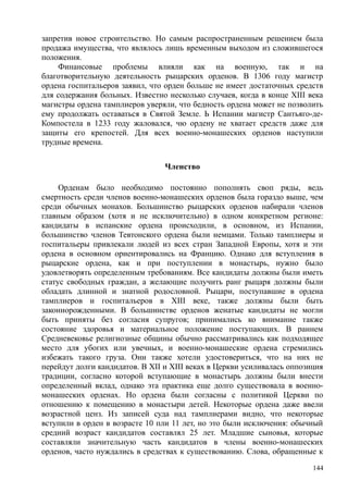 запретив новое строительство. Но самым распространенным решением была
продажа имущества, что являлось лишь временным выходом из сложившегося
положения.
Финансовые проблемы влияли как на военную, так и на
благотворительную деятельность рыцарских орденов. В 1306 году магистр
ордена госпитальеров заявил, что орден больше не имеет достаточных средств
для содержания больных. Известно несколько случаев, когда в конце XIII века
магистры ордена тамплиеров уверяли, что бедность ордена может не позволить
ему продолжать оставаться в Святой Земле. Ь Испании магистр Сантьяго-де-
Компостела в 1233 году жаловался, чю ордену не хватает средств даже для
защиты его крепостей. Для всех военно-монашеских орденов наступили
трудные времена.
Членство
Орденам было необходимо постоянно пополнять своп ряды, ведь
смертность среди членов военно-монашеских орденов была гораздо выше, чем
среди обычных монахов. Большинство рыцарских орденов набирали членов
главным образом (хотя и не исключительно) в одном конкретном регионе:
кандидаты в испанские ордена происходили, в основном, из Испании,
большинство членов Тевтонского ордена были немцами. Только тамплиеры и
госпитальеры привлекали людей из всех стран Западной Европы, хотя и эти
ордена в основном ориентировались на Францию. Однако для вступления в
рыцарские ордена, как и при поступлении в монастырь, нужно было
удовлетворять определенным требованиям. Все кандидаты должны были иметь
статус свободных граждан, а желающие получить ранг рыцаря должны были
обладать длинной и знатной родословной. Рыцари, поступавшие в ордена
тамплиеров и госпитальеров в XIII веке, также должны были быть
законнорожденными. В большинстве орденов женатые кандидаты не могли
быть приняты без согласия супругов; принимались ко внимание также
состояние здоровья и материальное положение поступающих. В раннем
Средневековье религиозные общины обычно рассматривались как подходящее
место для убогих или увечных, и военно-монашеские ордена стремились
избежать такого груза. Они также хотели удостовериться, что на них не
перейдут долги кандидатов. В XII и XIII веках в Церкви усиливалась оппозиция
традиции, согласно которой вступающие в монастырь должны были внести
определенный вклад, однако эта практика еще долго существовала в военно-
монашеских орденах. Но ордена были согласны с политикой Церкви по
отношению к помещению в монастыри детей. Некоторые ордена даже ввели
возрастной ценз. Из записей суда над тамплиерами видно, что некоторые
вступили в орден в возрасте 10 пли 11 лет, но это были исключения: обычный
средний возраст кандидатов составлял 25 лет. Младшие сыновья, которые
составляли значительную часть кандидатов в члены военно-монашеских
орденов, часто нуждались в средствах к существованию. Слова, обращенные к
144
 