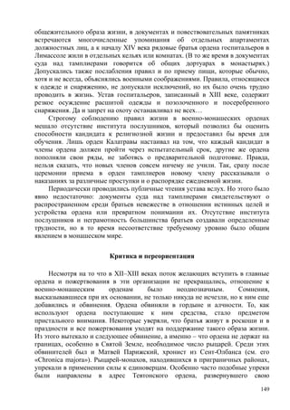 общежительного образа жизни, в документах и повествовательных памятниках
встречаются многочисленные упоминания об отдельных апартаментах
должностных лиц, а к началу XIV века рядовые братья ордена госпитальеров в
Лимассоле жили в отдельных кельях или комнатах. (В то же время в документах
суда над тамплиерами говорится об общих дортуарах в монастырях.)
Допускались также послабления правил и по приему пищи, которые обычно,
хотя и не всегда, объяснялись военными соображениями. Правила, относящиеся
к одежде и снаряжению, не допускали исключений, но их было очень трудно
проводить в жизнь. Устав госпитальеров, записанный в XIII веке, содержит
резкое осуждение расшитой одежды и позолоченного и посеребренного
снаряжения. Да и запрет на охоту останавливал не всех…
Строгому соблюдению правил жизни в военно-монашеских орденах
мешало отсутствие института послушников, который позволил бы оценить
способности кандидата к религиозной жизни и предоставил бы время для
обучения. Лишь орден Калатравы настаивал на том, что каждый кандидат в
члены ордена должен пройти через испытательный срок, другие же ордена
пополняли свои ряды, не заботясь о предварительной подготовке. Правда,
нельзя сказать, что новых членов совсем ничему не учили. Так, сразу после
церемонии приема в орден тамплиеров новому члену рассказывали о
наказаниях за различные проступки и о распорядке ежедневной жизни.
Периодически проводились публичные чтения устава вслух. Но этого было
явно недостаточно: документы суда над тамплиерами свидетельствуют о
распространенном среди братьев невежестве в отношении истинных целей и
устройства ордена или превратном понимании их. Отсутствие института
послушников и неграмотность большинства братьев создавали определенные
трудности, но в то время несоответствие требуемому уровню было общим
явлением в монашеском мире.
Критика и переориентация
Несмотря на то что в XII–XIII веках поток желающих вступить в главные
ордена и пожертвования в эти организации не прекращались, отношение к
военно-монашеским орденам было неоднозначным. Сомнения,
высказывавшиеся при их основании, не только никуда не исчезли, но к ним еще
добавились и обвинения. Ордена обвиняли в гордыне и алчности. То, как
используют ордена поступающие к ним средства, стало предметом
пристального внимания. Некоторые уверяли, что братья живут в роскоши и в
праздности и все пожертвования уходят на поддержание такого образа жизни.
Из этого вытекало и следующее обвинение, а именно – что ордена не держат на
границах, особенно в Святой Земле, необходимое число рыцарей. Среди этих
обвинителей был и Матвей Парижский, хронист из Сент-Олбанса (см. его
«Сhronica majora»). Рыцарей-монахов, находившихся в приграничных районах,
упрекали в применении силы к единоверцам. Особенно часто подобные упреки
были направлены в адрес Тевтонского ордена, развернувшего свою
149
 