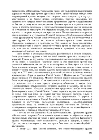 деятельность в Прибалтике. Указывалось также, что тамплиеры и госпитальеры
обращали оружие друг против друга из-за якобы существующей между ними
непримиримой вражды, которая, как говорили, могла сыграть злую шутку с
христианами в их борьбе против «неверных». Критики опасались, что
независимость орденов может помешать эффективной борьбе с мусульманами
на Востоке, к тому же некоторые из них обвиняли ордена в нерешительности.
Когда, к примеру, тамплиеры и госпитальеры высказывались против нападения
на Иерусалим во время третьего крестового похода, они подверглись яростной
критике со стороны французских крестоносцев. Членов орденов подозревали
даже в симпатиях к мусульманам. С другой стороны, в 1260-х годах английский
монах-францисканец Роджер Бэкон обвинил их в том, что они вообще берут в
руки оружие. Он считал, что военные действия орденов только мешают
обращению «неверных» в христианство. Это мнение не было популярным,
однако меченосцев и членов Тевтонского ордена время от времени упрекали в
том, что они не занимались миссионерством и проводили политику, лишь
мешавшую обращению язычников.
Такие упреки и обвинения необходимо рассматривать в общем контексте.
Всем религиозным орденам в той или иной степени пришлось столкнуться с
клеветой. К тому же случалось, что критиковавшие военно-монашеские ордена
их же потом и защищали. Например, папы не раз выдвигали против них
различные обвинения, но они же их и поддерживали. Некоторые же критики
были очевидно пристрастны. Светское духовенство начало терять доходы и
авторитет после того, как папство одарило привилегиями рыцарские ордена, к
тому же в XIII веке эти священники должны были еще и постоянно вносить
крестоносные сборы на помощь Святой Земле. В Прибалтике на Тевтонский
орден нападали его соперники. Многие критики военно-монашеских орденов
были плохо информированы об их деятельности и не имели личных контактов с
его членами, так что они просто повторяли обвинения с чужих слов.
Недоброжелатели преувеличивали богатство орденов и заявляли, что военно-
монашеские ордена обладают достаточными средствами, чтобы полностью
финансировать защиту Святой Земли. Однако перепись имущества тамплиеров
во время суда над ними не создает картины большого достатка. Глухи о
соперничестве орденов также были сильно преувеличены. V упреки в
терпимости к «неверным» в Святой Земле были вызваны незнанием тамошней
ситуации и отсутствием достоверной информации. Новоприбывающие
крестоносцы часто не понимали политической ситуации на Востоке и
долгосрочных интересов латинских поселенцев. Они хотели только бороться с
«неверными» и рвались в бой, не задумываясь о будущем.
И все же не все обвинения были необоснованными. Временами ордена
действительно злоупотребляли своими привилегиями и обращали оружие
против братьев-христиан не только в целях самозащиты. Действия Тевтонского
ордена, отстаивавшего свою независимость сначала в Венгрии, а потом в
Пруссии, свидетельствуют о том, что орден был занят не только борьбой с
язычниками.
К концу XIII века многие полагали, что военно-монашеские ордена
150
 