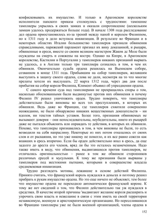 конфисковывать их имущество. И только в Арагонском королевстве
исполнители папского приказа столкнулись с трудностями: тамошние
тамплиеры укрылись в своих замках и оказали сопротивление (нескольким
замкам удалось продержаться больше года). В начале 1308 года расследование
дел ордена приостановилось из-за трений между папой и королем Филиппом,
но к 1311 году в дело вступила инквизиция. В результате во Франции и в
некоторых областях Италии большинство тамплиеров признали обвинения
справедливыми, парижский парламент признал их вину доказанной, и рыцари,
обвиненные в ереси, вместе со своим великим магистром Жаком дс Моле были
осуждены на смерть и сожжены на костре. Однако на Кипре, в Арагонском
королевстве, Кастилии и Португалии у тамплиеров никаких признаний вырвать
не удалось, а в Англии только три тамплиера сознались в том, в чем их
обвиняли. Окончательно судьба ордена решилась на Вьеннском соборе,
созванном в конце 1311 года. Прибывшим на собор тамплиерам, желавшим
выступить в защиту своего ордена, слова не дали, несмотря на то что многие
прелаты хотели их выслушать. 22 марта 1312 года, через два дня после
прибытия на собор короля Филиппа, Климент объявил об упразднении ордена.
С самого времени суда над тамплиерами не прекращались споры о том,
насколько обоснованными были выдвинутые против них обвинения и почему
Филипп IV решил уничтожить орден. Трудно поверить, что тамплиеры
действительно были виновны во всех тех преступлениях, в которых их
обвиняли. Ведь даже во Франции, где тамплиеров схватили совершенно
неожиданно, не было обнаружено никаких вещественных доказательств – ни
идолов, ни текстов тайных уставов. Более того, признания обвиняемых не
вызывают доверия – они непоследовательны, неубедительны, никто из рыцарей
даже не пытался объяснить или оправдать те действия, в которых их обвиняли.
Похоже, что тамплиеры признавались в том, в чем виновны не были, то есть
возводили на себя напраслину. Некоторые из них потом отказались от своих
слов и от раскаяния, но это уже никому не помогло, и их все равно сожгли как
впавших в ересь вторично. Если бы орден действительно впал в ересь, да еще
задолго до ареста его членов, вряд ли бы это осталось незамеченным. Надо
также иметь в виду, что обвинения, выдвигавшиеся против тамплиеров, не
отличались оригинальностью – ранее в том же обвиняли сторонников
различных ересей и мусульман. К тому же признания были вырваны у
тамплиеров под жестокими пытками, которыми в совершенстве владела
средневековая инквизиция.
Трудно разглядеть мотивы, лежавшие в основе действий Филиппа.
Принято считать, что французский король нуждался в деньгах и поэтому решил
прибрать к рукам имущество ордена. Но это еще ничего не объясняет, тем более
что имущество ордена не переходило автоматически французской короне. К
тому же нет сведений о том, что Филипп действительно так уж нуждался в
средствах. В качестве второй причины 'выдвигают желание короля расширить и
упрочить свою власть и нежелание в связи с этим иметь на своей территории
независимую, военную и аристократическую организацию. Но переселившиеся
во Францию тамплиеры уже не были военной организацией, члены ордена в
152
 