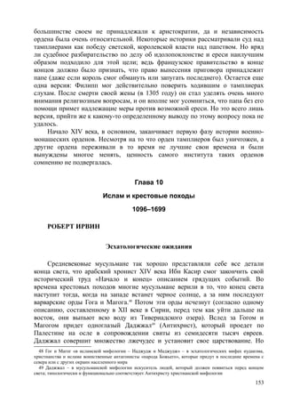 большинстве своем не принадлежали к аристократии, да и независимость
ордена была очень относительной. Некоторые историки рассматривали суд над
тамплиерами как победу светской, королевской власти над папством. Но вряд
ли судебное разбирательство по делу об идолопоклонстве и ереси наилучшим
образом подходило для этой цели; ведь французское правительство в конце
концов должно было признать, что право вынесения приговора принадлежит
папе (даже если король смог обмануть или запугать последнего). Остается еще
одна версия: Филипп мог действительно поверить ходившим о тамплиерах
слухам. После смерти своей жены (в 1305 году) он стал уделять очень много
внимания религиозным вопросам, и он вполне мог усомниться, что папа без его
помощи примет надлежащие меры против возможной ереси. Но это всего лишь
версия, прийти же к какому-то определенному выводу по этому вопросу пока не
удалось.
Начало XIV века, в основном, заканчивает первую фазу истории военно-
монашеских орденов. Несмотря на то что орден тамплиеров был уничтожен, а
другие ордена переживали в то время не лучшие свои времена и были
вынуждены многое менять, ценность самого института таких орденов
сомнению не подвергалась.
Глава 10
Ислам и крестовые походы
1096–1699
РОБЕРТ ИРВИН
Эсхатологические ожидания
Средневековые мусульмане так хорошо представляли себе все детали
конца света, что арабский хронист XIV века Ибн Касир смог закончить свой
исторический труд «Начало и конец» описанием грядущих событий. Во
времена крестовых походов многие мусульмане верили в то, что конец света
наступит тогда, когда на западе встанет черное солнце, а за ним последуют
варварские орды Гога и Магога.48
Потом эти орды исчезнут (согласно одному
описанию, составленному в XII веке в Сирии, перед тем как уйти дальше на
восток, они выпьют всю воду из Тивериадского озера). Вслед за Гогом и
Магогом придет одноглазый Даджжал49
(Антихрист), который проедет по
Палестине на осле в сопровождении свиты из семидесяти тысяч евреев.
Даджжал совершит множество лжечудес и установит свое царствование. Но
48 Гог и Магог «в исламской мифологии – Иаджудж и Маджудж» – в эсхатологических мифах иудаизма,
христианства и ислама воинственные антагонисты «народа Божьего», которые придут в последние времена с
севера или с других окраин населенного мира
49 Даджжал – в мусульманской мифологии искуситель людей, который должен появиться перед концом
света; типологически и функционально соответствует Антихристу христианской мифологии
153
 