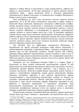 вернется в образе Махди и восстановит в мире справедливость, обратив все
народы в мусульманство. В XI веке произошли и другие расколы внутри
исламского мира – друзы (шиитская секта) и ассасины (организация
неоисмаилитов в Иране) откололись от исмаилитского халифата Фатимидов в
Каире и стали к нему в оппозицию.
Хотя разобраться во всем этом достаточно нелегко, кажется вполне
вероятным, что в XI–XII веках большинство мусульман в Сирии, Ливане и
Палестине были суннитами, официально лояльными к аббасидских халифам.
Однако различия между суннитскими и шиитскими учениями и ритуалами
никогда не были четкими, многие сунниты сочувствовали шиитам, а многие
шииты служили Аббасидам и Сельджукидам. В крупных мусульманских
городах сунниты и шииты мирно жили бок о бок. В некоторых сирийских
городах шииты даже имели численное превосходство. Большинство сирийских
шиитов, вероятно, были сторонниками двенадцати имамов. Но в начале XII века
в Алеппо и других крупных городах исмаилиты-ассасины сделали несколько
попыток захватить власть, после чего основали маленькое княжество вокруг
крепости Масиаф в горной части Сирии.
Так обстояли дела на территориях, подвластных Фатимидам. В
большинстве же других регионов исламского мира шииты находились в
неблагоприятном положении. Современный Иран – шиитское государство, но в
средние века он был бастионом суннитов. Однако Хасану ибн Саббаху,
уроженцу Ирана арабского происхождения, удалось основать в горах к югу от
Каспийского моря анклав исмаилитов-ассасинов. Его сподвижники захватили в
1090 году крепость Аламут («Орлиное гнездо»), после чего и другие замки этой
области подчинились их власти.52
Очевидно, что так называемая Большая Сирия (т. е. Сирия, Ливан и
Палестина) не была единой монолитной мусульманской страной. В ней
происходили не только религиозные расколы среди самих мусульман, там еще и
сохранялись крепкие общины местных христиан – как в городах, так и в
сельских местностях. Мельхиты (православные христиане) искали помощи и
защиты у византийского императора, однако другие христианские общины
(яковиты, несториане, марониты и др.), кажется, предпочитали мирное
сосуществование с мусульманскими властителями, которые не мешали им
следовать христианской религии. Многие христиане состояли на службе у
мусульман и даже делали успешную карьеру. Например, некоторые из них
работали в городских управлениях и занимались медициной. Еще
благополучнее складывалась для христиан ситуация в Египте, где копты
(египетские монофизиты) занимали почти все важные посты в налоговом
аппарате, а армянские христиане служили в армии офицерами.
Политическая ситуация на Ближнем Востоке накануне первого крестового
похода была еще более сложной и запутанной, чем религиозная (хотя, надо
52 Хасан ибн Саббах – основатель воинственной шиитской секты исмаилитов-ассасинов. По названию
наркотика, которым опьяняли себя последователи Саббаха, их стали называть «курильщиками гашиша» – по-
арабски «хашишийун». Крестоносцы в Сирии переделали это слово в «ассасин». Зхватив Аламут и другие
крепости в горах Альбурса, Кухистана и Фарса, а также в Ливанских горах в Сирии, ассасины образовали
теократическое исмалитское государство (1090–1256).
156
 