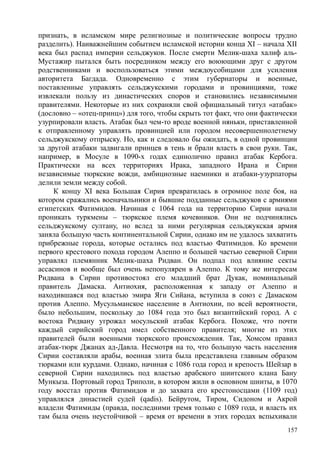 признать, в исламском мире религиозные и политические вопросы трудно
разделить). Наиважнейшим событием исламской истории конца XI – начала XII
века был распад империи сельджуков. После смерти Мелик-шаха халиф аль-
Мустажир пытался быть посредником между его воюющими друг с другом
родственниками и воспользоваться этими междоусобицами для усиления
авторитета Багдада. Одновременно с этим губернаторы и военные,
поставленные управлять сельджукскими городами и провинциями, тоже
извлекали пользу из династических споров и становились независимыми
правителями. Некоторые из них сохраняли свой официальный титул «атабак»
(дословно – «отец-принц») для того, чтобы скрыть тот факт, что они фактически
узурпировали власть. Атабак был чем-то вроде военной няньки, приставленной
к отправленному управлять провинцией или городом несовершеннолетнему
сельджукскому отпрыску. Но, как и следовало бы ожидать, в одной провинции
за другой атабаки задвигали принцев в тень и брали власть в свои руки. Так,
например, в Мосуле в 1090-х годах единолично правил атабак Кербога.
Практически на всех территориях Ирака, западного Ирана и Сирии
независимые тюркские вожди, амбициозные наемники и атабаки-узурпаторы
делили земли между собой.
К концу XI века Большая Сирия превратилась в огромное поле боя, на
котором сражались военачальники и бывшие подданные сельджуков с армиями
египетских Фатимидов. Начиная с 1064 года на территорию Сирии начали
проникать туркмены – тюркское племя кочевников. Они не подчинялись
сельджукскому султану, но вслед за ними регулярная сельджукская армия
заняла большую часть континентальной Сирии, однако им не удалось захватить
прибрежные города, которые остались под властью Фатимидов. Ко времени
первого крестового похода городом Алеппо и большей частью северной Сирии
управлял племянник Мелик-шаха Ридван. Он подпал под влияние секты
ассасинов и вообще был очень непопулярен в Алеппо. К тому же интересам
Ридвана в Сирии противостоял его младший брат Дукак, номинальный
правитель Дамаска. Антиохия, расположенная к западу от Алеппо и
находившаяся под властью эмира Яги Сийана, вступила в союз с Дамаском
против Алеппо. Мусульманское население в Антиохии, по всей вероятности,
было небольшим, поскольку до 1084 года это был византийский город. А с
востока Ридвану угрожал мосульский атабак Кербога. Похоже, что почти
каждый сирийский город имел собственного правителя; многие из этих
правителей были военными тюркского происхождения. Так, Хомсом правил
атабак-тюрк Джанах ад-Давла. Несмотря на то, что большую часть населения
Сирии составляли арабы, военная элита была представлена главным образом
тюрками или курдами. Однако, начиная с 1086 года город и крепость Шейзар в
северной Сирии находились под властью арабского шиитского клана Бану
Мункыза. Портовый город Триполи, в котором жили в основном шииты, в 1070
году восстал против Фатимидов и до захвата его крестоносцами (1109 год)
управлялся династией судей (qadis). Бейрутом, Тиром, Сидоном и Акрой
владели Фатимиды (правда, последними тремя только с 1089 года, и власть их
там была очень неустойчивой – время от времени в этих городах вспыхивали
157
 