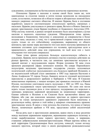 суждениями, основанными на бесчисленном количестве переменных величин.
Отношение Церкви к насилию в основе своей было таким же, хотя
накопленные за столетия знания и почти полная монополия на письменное
слово, естественно, позволяли ей в области теории и абстрактных понятий быть
намного увереннее светского общества. И именно Церковь была в состоянии
выработать какую-то систематизацию относительно проблем, связанных с
насилием. Церковь унаследовала от римского права, Ветхого и Нового Заветов и
ранних христианских отцов Церкви (особенно от блаженного Августина [354–
430]) систему понятий, в рамках которой возможно было анализировать случаи
насилия и выносить оценочные суждения. Общепринятая точка зрения,
восходящая к блаженному Августину и доведенная до совершенства в более
поздние века, сводилась к тому, что о нравственной стороне поведения нельзя
судить только по его событийному содержанию, вырванному из общего
контекста; при оценке меры жестокости того или иного поступка принимали во
внимание состояние духа совершившего его человека, преследуемые цели и
правомочность действий лица или учреждения, по чьей воле пли с чьего
попущения этот поступок совершался.
Такая точка зрения допускала большую идеологическую гибкость в
суждениях. Церковь могла принимать активное участие в военных действиях на
разных фронтах, в частности там, где латинское христианство вступало в
прямой контакт с мусульманским миром. Вторая половина XI века стала
временем расширения сферы латинского влияния. На севере Пиренейского
полуострова маленькие христианские государства учились пользоваться
политической слабостью мусульманского аль-Андалуса (арабской Испании), и
их внушительной победой стало завоевание в 1085 году королем Кастилии и
Леона Альфонсом VI города Толедо, бывшего когда-то столицей вестготского
королевства и разрушенного арабами и берберами в VIII веке. В Сицилии
воинственные норманны, с мощью которых уже привыкли считаться в Южной
Италии, постепенно уничтожали власть мусульман с 1061 по 1091 год. Папы
обычно поддерживали такую христианскую экспансию. Но сами они могли
играть только пассивную роль в этом процессе, поддерживая его морально и
занимаясь вопросами церковной организации на захваченных территориях.
Однако события в Испании и на Сицилии были чрезвычайно важны для
Церкви, ибо уже два поколения западных христиан до первого крестового
похода на глазах центрального церковного управления были вовлечены в
религиозную войну, причем в этой войне у неверных отвоевывались прежние
христианские земли. В связи с этим хотелось бы отметить, что поход в Святую
Землю, захваченную арабами в VII веке, представлял собой аналогичный
случай.
Когда речь идет о крестоносном движении, важно иметь в виду различие
между высшими церковными иерархами, вершившими церковную политику и
позже выработавшими планы первого крестового похода, и мирянами,
ставшими добровольными воинами-крестоносцами. Общая картина войны на
всей территории Средиземноморья была доступна, пожалуй, только взгляду
папского престола, который имел в своем распоряжении разведывательные
16
 
