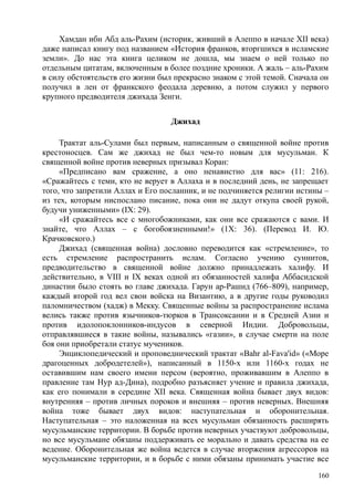 Хамдан ибн Абд аль-Рахим (историк, живший в Алеппо в начале XII века)
даже написал книгу под названием «История франков, вторгшихся в исламские
земли». До нас эта книга целиком не дошла, мы знаем о ней только по
отдельным цитатам, включенным в более поздние хроники. А жаль – аль-Рахим
в силу обстоятельств его жизни был прекрасно знаком с этой темой. Сначала он
получил в лен от франкского феодала деревню, а потом служил у первого
крупного предводителя джихада Зенги.
Джихад
Трактат аль-Сулами был первым, написанным о священной войне против
крестоносцев. Сам же джихад не был чем-то новым для мусульман. К
священной войне против неверных призывал Коран:
«Предписано вам сражение, а оно ненавистно для вас» (11: 216).
«Сражайтесь с теми, кто не верует в Аллаха и в последний день, не запрещает
того, что запретили Аллах и Его посланник, и не подчиняется религии истины –
из тех, которым ниспослано писание, пока они не дадут откупа своей рукой,
будучи униженными» (IX: 29).
«И сражайтесь все с многобожниками, как они все сражаются с вами. И
знайте, что Аллах – с богобоязненными!» (1Х: 36). (Перевод И. Ю.
Крачковского.)
Джихад (священная война) дословно переводится как «стремление», то
есть стремление распространить ислам. Согласно учению суннитов,
предводительство в священной войне должно принадлежать халифу. И
действительно, в VIII и IX веках одной из обязанностей халифа Аббасидской
династии было стоять во главе джихада. Гарун ар-Рашид (766–809), например,
каждый второй год вел свои войска на Византию, а в другие годы руководил
паломничеством (хадж) в Мекку. Священные войны за распространение ислама
велись также против язычников-тюрков в Трансоксании и в Средней Азии и
против идолопоклонников-индусов в северной Индии. Добровольцы,
отправлявшиеся в такие войны, назывались «газии», в случае смерти на поле
боя они приобретали статус мучеников.
Энциклопедический и проповеднический трактат «Bahr al-Fava'id» («Море
драгоценных добродетелей»), написанный в 1150-х или 1160-х годах не
оставившим нам своего имени персом (вероятно, проживавшим в Алеппо в
правление там Hyp ад-Дина), подробно разъясняет учение и правила джихада,
как его понимали в середине XII века. Священная война бывает двух видов:
внутренняя – против личных пороков и внешняя – против неверных. Внешняя
война тоже бывает двух видов: наступательная и оборонительная.
Наступательная – это наложенная на всех мусульман обязанность расширять
мусульманские территории. В борьбе против неверных участвуют добровольцы,
но все мусульмане обязаны поддерживать ее морально и давать средства на ее
ведение. Оборонительная же война ведется в случае вторжения агрессоров на
мусульманские территории, и в борьбе с ними обязаны принимать участие все
160
 