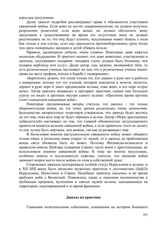 взрослые мусульмане.
Далее трактат подробно рассматривает права и обязанности участников
священной войны. Если воин не достиг совершеннолетия, он должен получить
разрешение родителей; если воин женат, он должен обеспечить жену
средствами к существованию на время его отсутствия; воин не должен
рассчитывать на то, что ему будут платить; мусульманин может бежать с поля
боя только в том случае, если ему приходится противоборствовать сразу более
чем двум «неверным»; женщин и детей убивать нельзя.
Правила, касающиеся добычи, очень сложны. Некоторые даже кажутся
несколько абсурдными. В трактате сказано, что даже животные, участвующие в
джихаде, заслуживают подарков: «подарок слону должен быть большим, чем
подарок верблюду или ослу». Далее автор, сам, видимо, являвшийся 'alim, то
есть религиозным ученым, настаивает на том, что и религиозные ученые имеют
право на часть трофеев, взятых в борьбе с «неверными»:
«Берегитесь думать, что газий только тот, кто держит в руке меч и рубится
с неверными, потому что тот ученый, который находится в мечети, молится,
держит в руке перо и знает предписания ислама, тоже воин, и его перо острее
меча». Автор трактата ненавидит и презирает христиан, однако еще большую
угрозу он видит в еретиках внутри самого ислама: «Пролитие крови еретика
стоит семидесяти священных войн».
Некоторые средневековые авторы считали, что джихад – это только
оборонительная война, но эта точка зрения разделялась очень немногими.
Большинство авторитетных теоретиков утверждали, что джихад будет вестись
до тех пор, пока весь мир не будет обращен в ислам. Автор «Моря драгоценных
добродетелей» настаивает на том, что главной обязанностью мусульманского
правителя является ведение священной войны, а если правитель этого не делает,
то ему лучше быть мертвым, чем живым, так как он развращает мир.
В богословии шиитов наступательную священную войну может объявить
только имам, а поскольку имам сокрыт от людей, то и джихад до приближения
конца света объявлен быть не может. Поэтому Фатимиды-исмаилиты и
правители-шииты Шейзара (северная Сирия), часто воюя с крестоносцами, не
использовали понятие священной войны. К тому же многие мусульмане,
особенно шииты и последователи суфизма, считали, что внешняя война
занимает второе место после войны со злом в собственной душе.
Сторонники джихада подчеркивали особый статус Иерусалима в исламе, и
в XII–XIII веках было написано несколько трактатов о достоинствах (fada'il)
Иерусалима, Палестины и Сирии. Подобные трактаты писались и во время
арабских войн с Византией. Появлялись также и описания паломничества к
гробницам пророков, мучеников и святых мужей ислама, находившимся на
территории, оккупированной в то время франками.
Джихад на практике
Главными политическими событиями, влиявшими на историю Ближнего
161
 