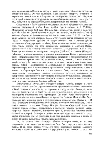 многих отношениях Илгази не соответствовал идеальному образу предводителя
священной войны. Он был пьяницей, и его главные интересы сводились к
укреплению своей власти в Мардине и расширению подвластных Мардину
территорий, а вовсе не к разрушению Антиохийского княжества. Илгази умер в
1122 году, так и не оправдав ожиданий доверившихся ему жителей Алеппо.
Следующим и более удачным кандидатом на роль предводителя джихада
оказался мосульский атабак Имад ад-Дин Зенги (правил в 1127–1146).
Мосульский историк XIII века Ибн аль-Асир впоследствии писал о нем, что
если бы «Бог по Своей великой милости не пожелал, чтобы атабак [Зенги]
завоевал Сирию, то франки полностью бы ее захватили». В 1128 году Зенги
занял Алеппо, жители которого, боясь угроз членов секты ассасинов внутри
города и наступления франков, не сопротивлялись. Как и многие другие
назначенные Сельджукидами атабаки, Зенги использовал свое положение для
того, чтобы создать для себя независимое княжество в северном Ираке,
организованное по образцу иранского султаната Сельджукидов. Как и они,
Зенги организовывал и поддерживал мадрасы (madrasas) и ханаках (khangas).
(Мадраса – учебное заведение, в котором преподавались Коран и религиозный
закон – представляла собой чисто суннитское заведение, и одной из главных его
задач являлось противодействие проповеди шиитов; ханаках [также называемые
завийа – zawiyah] называли помещения, в которых жили и совершали свои
обряды суфии.) Проповедники и добровольцы из последователей суфизма
играли важную роль в войнах против крестоносцев. Распространение Мадрас и
ханаках в Сирии при Зенги и его наследниках было частью движения за
нравственное возрождение ислама, сторонники которого выступали за
искоренение испорченности и еретических взглядов в мусульманском обществе,
что являлось составной частью великого джихада, имевшего более дальние
цели, чем просто изгнание франков из Палестины.
Благочестивые мусульмане, особенно жители Алеппо, видели в Зенги
человека, самой судьбой предназначенного предводительствовать священной
войной, однако во многом он не оправдал их веру в него. Большую часть
времени Зенги тратил на борьбу со своими мусульманскими соперниками и на
расширение подвластных ему территорий. Он очень хотел присоединить к
своим сирийским владениям Дамаск, но правитель Дамаска Муин ад-Дин Унур
опередил его, заключив союз с Иерусалимским королевством. Однако в 1144
году, благодаря неожиданному счастливому стечению обстоятельств, Зенги
сумел отвоевать у латинян Эдессу. Историк Михаил Сирийский оплакивал
падение города: «Эдесса превратилась в пустыню; тяжелое зрелище, место,
покрытое черным одеянием, напоенное кровью, усыпанное трупами своих
сыновей и дочерей! Вампиры и дикие животные ворвались ночью в город,
чтобы попировать плотью убиенных, и он стал жилищем шакалов; и никто из
людей не входил туда, кроме тех, кто искал сокровищ».
Но, по словам Ибн аль-Асира, «Зенги осмотрел город, и тот ему
понравился, и он понял, что неправильно было бы превратить такое место в
руины. И он отдал приказ, чтобы его люди возвратили каждого мужчину,
женщину и ребенка в их дома вместе с украденным у них добром… Город был
163
 