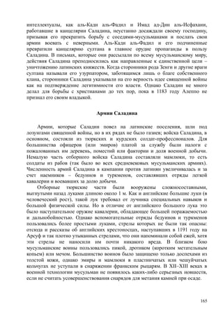 интеллектуалы, как аль-Кади аль-Фадил и Имад ад-Дин аль-Исфахани,
работавшие в канцелярии Саладина, неустанно досаждали своему господину,
призывая его прекратить борьбу с соседями-мусульманами и послать свои
армии воевать с неверными. Аль-Кади аль-Фадил и его подчиненные
превратили канцелярию султана в главное орудие пропаганды в пользу
Саладина. В письмах, которые они рассылали по всему мусульманскому миру,
действия Саладина преподносились как направленные к единственной цели –
уничтожению латинских княжеств. Когда сторонники рода Зенги и другие враги
султана называли его узурпатором, заботящимся лишь о благе собственного
клана, сторонники Саладина указывали на его верность идее священной войны
как на подтверждение легитимности его власти. Однако Саладин не много
делал для борьбы с христианами до тех пор, пока в 1183 году Алеппо не
признал его своим владыкой.
Армии Саладина
Армии, которые Саладин повел на латинские поселения, шли под
лозунгами священной войны, но в их рядах не было газиев; войска Саладина, в
основном, состояли из тюркских и курдских солдат-профессионалов. Для
большинства офицеров (или эмиров) платой за службу были налоги с
пожалованных им деревень, поместий или фактории и доля военной добычи.
Немалую часть отборного войска Саладина составляли мамлюки, то есть
солдаты из рабов (так было во всех средневековых мусульманских армиях).
Численность армий Саладина в кампании против латинян увеличивалась и за
счет наемников – бедуинов и туркменов, составлявших отряды легкой
кавалерии и воевавших за долю добычи.
Отборные тюркские части были вооружены сложносоставными,
выгнутыми назад луками длиною около 1 м. Как и английские большие луки (в
человеческий рост), такой лук требовал от лучника специальных навыков и
большой физической силы. Но в отличие от английского большого лука это
было наступательное оружие кавалерии, обладающее большей поражаемостью
и дальнобойностью. Однако вспомогательные отряды бедуинов и туркменов
пользовались более простыми луками, стрелы которых не были так опасны:
отсюда и рассказы об английских крестоносцах, наступавших в 1191 году на
Арсуф и так плотно утыканных стрелами, что они напоминали собой ежей, хотя
эти стрелы не наносили им почти никакого вреда. В близком бою
мусульманские воины пользовались пикой, дротиком (коротким метательным
копьем) или мечом. Большинство воинов было защищено только доспехами из
толстой кожи, однако эмиры и мамлюки в пластинчатых или чешуйчатых
кольчугах не уступали в снаряжении франкским рыцарям. В XII–XIII веках в
военной технологии мусульман не появилось каких-либо серьезных новшеств,
если не считать усовершенствования снарядов для метания камней при осаде.
165
 