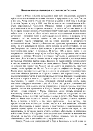 Взаимоотношения франков и мусульман при Саладине
«Kitab al-It'ibar» («Книга назидания») дает нам возможность составить
представление о взаимоотношениях христиан и мусульман как на поле боя, так
и вне его. Автор книги, Усама ибн Мункыз, родился в 1095 году в Шейзаре
(северная Сирия), а умер в 1188 году. Он происходил из знатной семьи и был
очень образованным человеком. Описывая захват в плен франками его
родственников и их последующее спасение, он пишет: «Спасение моих детей,
моего брата и наших жен облегчило мне пропажу погибшего имущества. Только
гибель книг – а ведь их было четыре тысячи переплетенных великолепных
сочинений – останется раной в моем сердце на всю жизнь». В возрасте почти
девяноста лет он написал трактат о том, как направляющаяся рукой
Всевышнего судьба определяет все на земле, включая и длительность
человеческой жизни. Поскольку большинство примеров, приводимые Усамом,
взяты из его собственной жизни, книга похожа на автобиографию, но для
автобиографии она слишком фрагментарна и уклончива, особенно в описании
многочисленных встреч с франками. В начале 1140-х годов Усама и его
покровитель дамасский эмир Муин ад-Дин Унур поддерживали постоянные
сношения с королем Фульком и посещали Иерусалим с дипломатическими
миссиями. Дела нередко оставляли время и для развлечений, и, несмотря на все
ритуальные проклятия Усамы в адрес франков, он ездил вместе с ними на охоту
и имел возможность познакомиться с ними довольно близко. По словам Усамы,
«у франков (да покинет их Аллах!) нет ни одного из достоинств, присущих
людям, кроме храбрости». Но это была как раз та добродетель, которую сам
Усама ценил превыше всех других, и в своем на удивление уравновешенном
описании обычаев франков он старался показать как отрицательные, так и
положительные их черты. С одной стороны, некоторые франкские медицинские
методики – глупы и опасны; с другой – кое-какие их лекарства действуют
замечательно. С одной стороны, франкский обычай решать споры путем
поединка – абсурден и смешон, с другой – Усама сам признает, что франкский
суд поступил с ним в одном случае справедливо. С одной стороны, некоторые
франки, только что приехавшие в Святую Землю, ведут себя как варвары, с
другой – среди франков у Усамы появилось много друзей, которые по-
настоящему понимают ислам. (Здесь уместно привести следующие цитаты:
«Однажды, когда я посетил Иерусалим, я вошел в мечеть Эль-Акса; рядом с
мечетью была еще маленькая мечеть, в которой франки устроили церковь.
Когда я заходил в мечеть, а там жили храмовники – мои друзья, – они
предоставляли мне маленькую мечеть, чтобы я в ней молился». «Многие
франки обосновались в наших землях и подружились с мусульманами. Эти
франки гораздо лучше тех, кто недавно приехал из франкских стран, но они
исключение, по которому нельзя судить вообще». Любопытно и следующее
наблюдение Усамы: «Все франки, лишь недавно переселившиеся из франкских
областей на восток, отличаются более грубыми нравами, чем те, которые
обосновались здесь и долго общались с мусульманами».)
Кстати, Усама, сам участвовавший в боях с франками, в своей книге ни
166
 