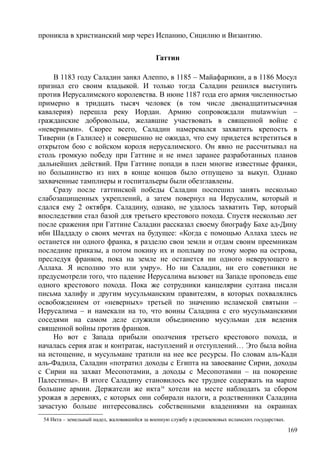 проникла в христианский мир через Испанию, Сицилию и Византию.
Гаттин
В 1183 году Саладин занял Алеппо, в 1185 – Майафарикин, а в 1186 Мосул
признал его своим владыкой. И только тогда Саладин решился выступить
против Иерусалимского королевства. В июне 1187 года его армия численностью
примерно в тридцать тысяч человек (в том числе двенадцатитысячная
кавалерия) перешла реку Иордан. Армию сопровождали mutawwiun –
гражданские добровольцы, желавшие участвовать в священной войне с
«неверными». Скорее всего, Саладин намеревался захватить крепость в
Тиверии (в Галилее) и совершенно не ожидал, что ему придется встретиться в
открытом бою с войском короля иерусалимского. Он явно не рассчитывал на
столь громкую победу при Гаттине и не имел заранее разработанных планов
дальнейших действий. При Гаттине попади в плен многие известные франки,
но большинство из них в конце концов было отпущено за выкуп. Однако
захваченные тамплиеры и госпитальеры были обезглавлены.
Сразу после гаттинской победы Саладин поспешил занять несколько
слабозащищенных укреплений, а затем повернул на Иерусалим, который и
сдался ему 2 октября. Саладину, однако, не удалось захватить Тир, который
впоследствии стал базой для третьего крестового похода. Спустя несколько лет
после сражения при Гаттине Саладин рассказал своему биографу Бахе ад-Дину
ибн Шаддаду о своих мечтах на будущее: «Когда с помощью Аллаха здесь не
останется ни одного франка, я разделю свои земли и отдам своим преемникам
последние приказы, а потом покину их и поплыву по этому морю на острова,
преследуя франков, пока на земле не останется ни одного неверующего в
Аллаха. Я исполню это или умру». Но ни Саладин, ни его советники не
предусмотрели того, что падение Иерусалима вызовет на Западе проповедь еще
одного крестового похода. Пока же сотрудники канцелярии султана писали
письма халифу и другим мусульманским правителям, в которых похвалялись
освобождением от «неверных» третьей по значению исламской святыни –
Иерусалима – и намекали на то, что воины Саладина с его мусульманскими
соседями на самом деле служили объединению мусульман для ведения
священной войны против франков.
Но вот с Запада прибыли ополчения третьего крестового похода, и
началась серия атак и контратак, наступлений и отступлений… Это была война
на истощение, и мусульмане тратили на нее все ресурсы. По словам аль-Кади
аль-Фадила, Саладин «потратил доходы с Египта на завоевание Сирии, доходы
с Сирии на захват Месопотамии, а доходы с Месопотамии – на покорение
Палестины». В итоге Саладину становилось все труднее содержать на марше
большие армии. Держатели же икта54
хотели на месте наблюдать за сбором
урожая в деревнях, с которых они собирали налоги, а родственники Саладина
зачастую больше интересовались собственными владениями на окраинах
54 Икта – земельный надел, жаловавшийся за военную службу в средневековых исламских государствах.
169
 