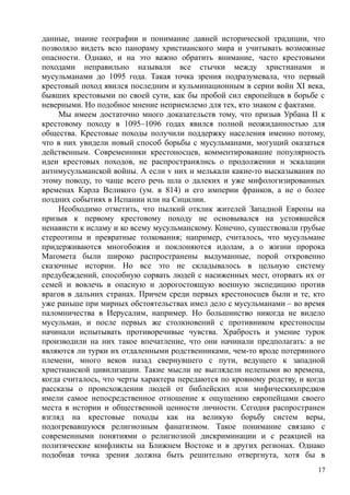 данные, знание географии и понимание давней исторической традиции, что
позволяло видеть всю панораму христианского мира и учитывать возможные
опасности. Однако, и на это важно обратить внимание, часто крестовыми
походами неправильно называли все стычки между христианами и
мусульманами до 1095 года. Такая точка зрения подразумевала, что первый
крестовый поход явился последним и кульминационным в серии войн XI века,
бывших крестовыми по своей сути, как бы пробой сил европейцев в борьбе с
неверными. Но подобное мнение неприемлемо для тех, кто знаком с фактами.
Мы имеем достаточно много доказательств тому, что призыв Урбана II к
крестовому походу в 1095–1096 годах явился полной неожиданностью для
общества. Крестовые походы получили поддержку населения именно потому,
что в них увидели новый способ борьбы с мусульманами, могущий оказаться
действенным. Современники крестоносцев, комментировавшие популярность
идеи крестовых походов, не распространялись о продолжении н эскалации
антнмусульманской войны. А если v них и мелькали какие-то высказывания по
этому поводу, то чаще всего речь шла о далеких и уже мифологизированных
временах Карла Великого (ум. в 814) и его империи франков, а не о более
поздних событиях в Испании или на Сицилии.
Необходимо отметить, что пылкий отклик жителей Западной Европы на
призыв к первому крестовому походу не основывался на устоявшейся
ненависти к исламу и ко всему мусульманскому. Конечно, существовали грубые
стереотипы и превратные толкования; например, считалось, что мусульмане
придерживаются многобожия и поклоняются идолам, а о жизни пророка
Магомета были широко распространены выдуманные, порой откровенно
сказочные истории. Но все это не складывалось в цельную систему
предубеждений, способную сорвать людей с насиженных мест, оторвать их от
семей и вовлечь в опасную и дорогостоящую военную экспедицию против
врагов в дальних странах. Причем среди первых крестоносцев были и те, кто
уже раньше при мирных обстоятельствах имел дело с мусульманами – во время
паломничества в Иерусалим, например. Но большинство никогда не видело
мусульман, и после первых же столкновений с противником крестоносцы
начинали испытывать противоречивые чувства. Храбрость и умение турок
производили на них такое впечатление, что они начинали предполагать: а не
являются ли турки их отдаленными родственниками, чем-то вроде потерянного
племени, много веков назад свернувшего с пути, ведущего к западной
христианской цивилизации. Такие мысли не выглядели нелепыми во времена,
когда считалось, что черты характера передаются по кровному родству, и когда
рассказы о происхождении людей от библейских или мифическихпредков
имели самое непосредственное отношение к ощущению европейцами своего
места в истории и общественной ценности личности. Сегодня распространен
взгляд на крестовые походы как на великую борьбу систем веры,
подогревавшуюся религиозным фанатизмом. Такое понимание связано с
современными понятиями о религиозной дискриминации и с реакцией на
политические конфликты на Ближнем Востоке и в других регионах. Однако
подобная точка зрения должна быть решительно отвергнута, хотя бы в
17
 
