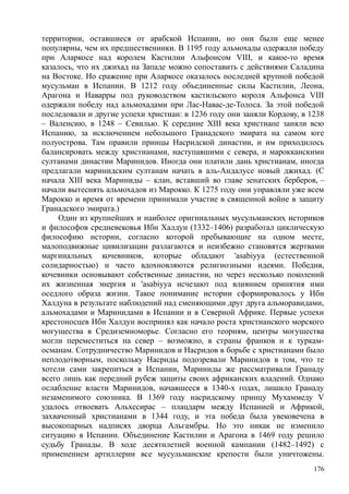 территории, оставшиеся от арабской Испании, но они были еще менее
популярны, чем их предшественники. В 1195 году альмохады одержали победу
при Аларкосе над королем Кастилии Альфонсом VIII, и какое-то время
казалось, что их джихад на Западе можно сопоставить с действиями Саладина
на Востоке. Но сражение при Аларкосе оказалось последней крупной победой
мусульман в Испании. В 1212 году объединенные силы Кастилии, Леона,
Арагона и Наварры под руководством кастильского короля Альфонса VIII
одержали победу над альмохадами при Лас-Навас-де-Толоса. За этой победой
последовали и другие успехи христиан: в 1236 году они заняли Кордову, в 1238
– Валенсию, в 1248 – Севилью. К середине XIII века христиане заняли всю
Испанию, за исключением небольшого Гранадского эмирата на самом юге
полуострова. Там правили принцы Насридской династии, и им приходилось
балансировать между христианами, наступавшими с севера, и марокканскими
султанами династии Маринидов. Иногда они платили дань христианам, иногда
предлагали маринидским султанам начать в аль-Андалусе новый джихад. (С
начала XIII века Мариниды – клан, вставший во главе зенатских берберов, –
начали вытеснять альмохадов из Марокко. К 1275 году они управляли уже всем
Марокко и время от времени принимали участие в священной войне в защиту
Гранадского эмирата.)
Один из крупнейших и наиболее оригинальных мусульманских историков
и философов средневековья Ибн Халдун (1332–1406) разработал циклическую
философию истории, согласно которой пребывающие на одном месте,
малоподвижные цивилизации разлагаются и неизбежно становятся жертвами
маргинальных кочевников, которые обладают 'asabiyya (естественной
солидарностью) и часто вдохновляются религиозными идеями. Победив,
кочевники основывают собственные династии, но через несколько поколений
их жизненная энергия и 'asabiyya исчезают под влиянием принятия ими
оседлого образа жизни. Такое понимание истории сформировалось у Ибн
Халдуна в результате наблюдений над сменяющими друг друга альморавидами,
альмохадами и Маринидами в Испании и в Северной Африке. Первые успехи
крестоносцев Ибн Халдун воспринял как начало роста христианского морского
могущества в Средиземноморье. Согласно его теориям, центры могущества
могли переместиться на север – возможно, в страны франков и к туркам-
османам. Сотрудничество Маринидов и Насридов в борьбе с христианами было
неплодотворным, поскольку Насриды подозревали Маринидов в том, что те
хотели сами закрепиться в Испании, Мариниды же рассматривали Гранаду
всего лишь как передний рубеж защиты своих африканских владений. Однако
ослабление власти Маринидов, начавшееся в 1340-х годах, лишило Гранаду
незаменимого союзника. В 1369 году насридскому принцу Мухаммеду V
удалось отвоевать Альхесирас – плацдарм между Испанией и Африкой,
захваченный христианами в 1344 году, и эта победа была увековечена в
высокопарных надписях дворца Альгамбры. Но это никак не изменило
ситуацию в Испании. Объединение Кастилии и Арагона в 1469 году решило
судьбу Гранады. В ходе десятилетней военной кампании (1482–1492) с
применением артиллерии все мусульманские крепости были уничтожены.
176
 