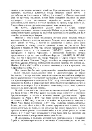 султана и его эмиров с сельского хозяйства. Нередко мамлюки бунтовали из-за
невыплаты жалованья. Крестовый поход кипрского короля Петра I и
разграбление им Александрии в 1365 году (см. главы 11 и 12) нанесли сильный
удар по престижу мамлюков. После этого нападения мамлюки на своих
территориях стали арестовывать европейских купцов и облагать
дополнительными налогами местных христиан; по приказу эмира Ялбуги аль-
Хассаки был даже построен флот специально для ответного удара.
Но Ялбуга, управлявший делами Египта и Сирии именем
несовершеннолетнего султана аль-Ашрафа Шабана, через год был убит, а среди
новых политических деятелей не было уже желающих вести джихад, и в 1370
году был заключен мир с Кипром.
Начиная с 1360-х годов мамлюкские султаны стали покупать меньше
кипчаков и больше» черкесов, поскольку большое число кипчаков умерли в
своих степях от чумы, а многие из оставшихся в живых сами стали
мусульманами, и потому, согласно правилам ислама, их уже нельзя было
продавать в рабство. В 1382 году мамлюк черкесского происхождения Баркук
узурпировал власть, и его правление (1382–1399) прошло под знаком
беспорядков и борьбы черкесских и кипчакских мамлюков, которая
продолжалась и при его сыне аль-Насире Фарадже (1399–1412). В 1400–1401
году, как раз в правление аль-Насира Фараджа, в Сирию вторгся турецко-
монгольский вождь Тамерлан (Тимур), чуть было не покоривший весь мир, и
разгромил Дамаск. Военное возрождение мамлюков началось при султане аль-
Муайяде Шайхе (1412–1421) и достигло заметных успехов в правление аль-
Ашрафа Барсбая (1422–1437).
При султане Барсбае и его преемниках был создан большой военный флот
– самый сильный мусульманский флот в Средиземноморье со времен
Фатимидов. И теперь мамлюки, владевшие гаванями на сирийском побережье,
были в состоянии нанести ответный удар Кипру, с 1191 года служившего базой
для христиан-крестоносцев и пиратов. В 1425 году египетский флот совершил
нападение на Кипр, а в следующем году армия мамлюков разграбила остров и
захватила в плен короля Януса. Кипр стал данником султаната, и его правители
поклялись не давать приюта пиратам.
В 1440-х годах мамлюки совершили несколько нападений на Родос. Султан
аль-Захир Ягмак (1438–1453) решил положить конец пиратству в восточном
Средиземноморье, а заодно и косвенно помочь туркам-османам. Первое
нападение на Родос в 1440 году было просто пробным камнем. Вторая
экспедиция в 1443 году отвлеклась на набеги на христианские владения в
Малой Азии. Третья и последняя – в 1444 году – пыталась овладеть цитаделью
Родоса, но атака была отбита. По словам мусульманского хрониста, «цели
армии достигнуты не были, и они вернулись без всяких результатов; по этой
причине прежнее рвение к священной войне в этом районе угасло на долгое
время». В 1446 году через французского купца Жака Кера был заключен мир
между мамлюками и рыцарями-госпитальерами Родоса.
И мамлюкские, и османские султаны были заинтересованы в совместной
борьбе с пиратами-христианами в восточном Средиземноморье, но во всех
178
 