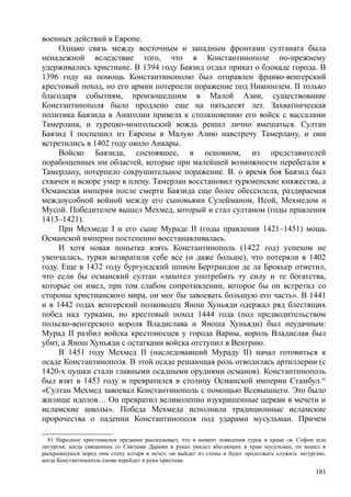 военных действий в Европе.
Однако связь между восточным и западным фронтами султаната была
ненадежной вследствие того, что в Константинополе по-прежнему
удерживались христиане. В 1394 году Баязид отдал приказ о блокаде города. В
1396 году на помощь Константинополю был отправлен франко-венгерский
крестовый поход, но его армии потерпели поражение под Никополем. II только
благодаря событиям, произошедшим в Малой Азии, существование
Константинополя было продлено еще на пятьдесят лет. Захватническая
политика Баязида в Анатолии привела к столкновению его войск с вассалами
Тамерлана, и турецко-монгольский вождь решил лично вмешаться. Султан
Баязид I поспешил из Европы в Малую Азию навстречу Тамерлану, и они
встретились в 1402 году около Анкары.
Войско Баязида, состоявшее, в основном, из представителей
порабощенных им областей, которые при малейшей возможности перебегали к
Тамерлану, потерпело сокрушительное поражение. В. о время боя Баязид был
схвачен и вскоре умер в плену. Тамерлан восстановил туркменские княжества, а
Османская империя после смерти Баязида еще более обессилела, раздираемая
междоусобной войной между его сыновьями Сулейманом, Исой, Мехмедом и
Мусой. Победителем вышел Мехмед, который и стал султаном (годы правления
1413–1421).
При Мехмеде I и его сыне Мураде II (годы правления 1421–1451) мощь
Османской империи постепенно восстанавливалась.
И хотя новая попытка взять Константинополь (1422 год) успехом не
увенчалась, турки возвратили себе все (и даже больше), что потеряли в 1402
году. Еще в 1432 году бургундский шпион Бертрандон де ла Брокьер отметил,
что если бы османский султан «захотел употребить ту силу и те богатства,
которые он имел, при том слабом сопротивлении, которое бы он встретил со
стороны христианского мира, он мог бы завоевать большую его часть». В 1441
и в 1442 годах венгерский полководец Янош Хуньяди одержал ряд блестящих
побед над турками, но крестовый поход 1444 года (под предводительством
польско-венгерского короля Владислава и Яноша Хуньяди) был неудачным:
Мурад II разбил войска крестоносцев у города Варны, король Владислав был
убит, а Янош Хуньяди с остатками войска отступил в Венгрию.
В 1451 году Мехмед II (наследовавший Мураду II) начал готовиться к
осаде Константинополя. В этой осаде решающая роль отводилась артиллерии (с
1420-х пушки стали главными осадными орудиями османов). Константинополь
был взят в 1453 году и превратился в столицу Османской империи Стамбул.61
«Султан Мехмед завоевал Константинополь с помощью Всевышнего. Это было
жилище идолов… Он превратил великолепно изукрашенные церкви в мечети и
исламские школы». Победа Мехмеда исполнила традиционные исламские
пророчества о падении Константинополя под ударами мусульман. Причем
61 Народное христианское предание рассказывает, что в момент появления турок в храме св. Софии шла
литургия; когда священник со Святыми Дарами в руках увидел вбегающих в храм мусульман, он вошел в
раскрывшуюся перед ним стену алтаря и исчез; он выйдет из стены и будет продолжать служить литургию,
когда Константинополь снова перейдет в руки христиан.
181
 