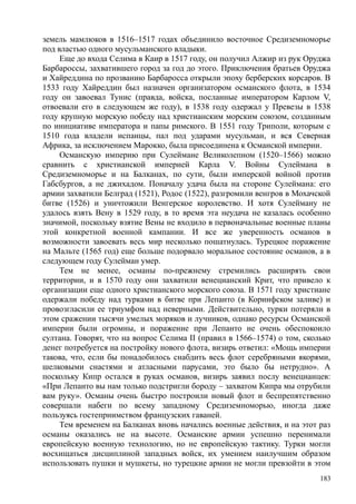 земель мамлюков в 1516–1517 годах объединило восточное Средиземноморье
под властью одного мусульманского владыки.
Еще до входа Селима в Каир в 1517 году, он получил Алжир из рук Оруджа
Барбароссы, захватившего город за год до этого. Приключения братьев Оруджа
и Хайреддина по прозванию Барбаросса открыли эпоху берберских корсаров. В
1533 году Хайреддин был назначен организатором османского флота, в 1534
году он завоевал Тунис (правда, войска, посланные императором Карлом V,
отвоевали его в следующем же году), в 1538 году одержал у Превезы в 1538
году крупную морскую победу над христианским морским союзом, созданным
по инициативе императора и папы римского. В 1551 году Триполи, которым с
1510 года владели испанцы, пал под ударами мусульман, и вся Северная
Африка, за исключением Марокко, была присоединена к Османской империи.
Османскую империю при Сулеймане Великолепном (1520–1566) можно
сравнить с христианской империей Карла V. Войны Сулеймана в
Средиземноморье и на Балканах, по сути, были имперской войной против
Габсбургов, а не джихадом. Поначалу удача была на стороне Сулеймана: его
армии захватили Белград (1521), Родос (1522), разгромили венгров в Мохачской
битве (1526) и уничтожили Венгерское королевство. И хотя Сулейману не
удалось взять Вену в 1529 году, в то время эта неудача не казалась особенно
значимой, поскольку взятие Вены не входило в первоначальные военные планы
этой конкретной военной кампании. И все же уверенность османов в
возможности завоевать весь мир несколько пошатнулась. Турецкое поражение
на Мальте (1565 год) еще больше подорвало моральное состояние османов, а в
следующем году Сулейман умер.
Тем не менее, османы по-прежнему стремились расширять свои
территории, и в 1570 году они захватили венецианский Крит, что привело к
организации еще одного христианского морского союза. В 1571 году христиане
одержали победу над турками в битве при Лепанто (в Коринфском заливе) и
провозгласили ее триумфом над неверными. Действительно, турки потеряли в
этом сражении тысячи умелых моряков и лучников, однако ресурсы Османской
империи были огромны, и поражение при Лепанто не очень обеспокоило
султана. Говорят, что на вопрос Селима II (правил в 1566–1574) о том, сколько
денег потребуется на постройку нового флота, визирь ответил: «Мощь империи
такова, что, если бы понадобилось снабдить весь флот серебряными якорями,
шелковыми снастями и атласными парусами, это было бы нетрудно». А
поскольку Кипр остался в руках османов, визирь заявил послу венецианцев:
«При Лепанто вы нам только подстригли бороду – захватом Кипра мы отрубили
вам руку». Османы очень быстро построили новый флот и беспрепятственно
совершали набеги по всему западному Средиземноморью, иногда даже
пользуясь гостеприимством французских гаваней.
Тем временем на Балканах вновь начались военные действия, и на этот раз
османы оказались не на высоте. Османские армии успешно перенимали
европейскую военную технологию, но не европейскую тактику. Турки могли
восхищаться дисциплиной западных войск, их умением наилучшим образом
использовать пушки и мушкеты, но турецкие армии не могли превзойти в этом
183
 