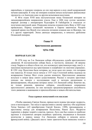 европейцев, и турецкие генералы до сих пор верили в силу своей вооруженной
мечами кавалерии. К тому же империя османов начала испытывать финансовые
трудности, а в Анатолии одно за другим вспыхивали восстания.
К 40-м годам XVII века наступательная мощь Османской империи на
западноевропейском направлении угасла. Еще в 1606 году султан заключил
мирный договор с императором Рудольфом II Габсбургом и отказался от
получения ежегодной дани. Очередная попытка османов взять Вену в 1683 году
провалилась. Период османской экспансии в Европе закончился. Разгром
турецкой армии под Веной стал началом изгнания османов как из Венгрии, так
и с других территорий. Эпоха джихада завершилась, и началось дробление
Османской империи.
Глава 11
Крестоносное движение
1274–1700
НОРМАН ХАУСЛИ
В 1274 году на 2-м Лионском соборе обсуждалась судьба крестоносного
движения. В постановлении собора было, в частности, записано: «К вящему
стыду Творца и к обиде и боли тех, кто исповедует христианскую веру, они [т. е.
мамлюки] насмехаются над христианами и оскорбляют их многими упреками».
В 1291 году Палестина была потеряна, но тогда мало кто понял, что потеряна
она навсегда. И только после начала в 1337 году Столетней войны надежды на
возвращение Святых Мест стали уделом немногих. Крестоносное движение
вступало в новую фазу своего существования. Рассказ о поздних крестовых
походах мы начнем с исследования идей и методов организации и
финансирования, обсуждение которых начал 2-й Лионский собор. Конечно же,
не только решения, принятые собором, способствовали сохранению
крестоносного движения, но они наглядно продемонстрировали способность
этого движения к выживанию и приспособлению к новым обстоятельствам.
Годы суровых испытаний и их наследие
«Чтобы завоевать Святую Землю, прежде всего нужны три вещи: мудрость,
сила и милосердие». Так писал в предисловии к своему трактату «Dе аcquistione
Terrae Sanctae» («О приобретении Святой Земли», 1309), призывавшему к
крестовому походу для возвращения Палестины, Рамон Лулл. Мудрости
(sapientia), в форме теорий и советов, хватало. Лулл сам был одним из наиболее
крупных и плодовитых авторов подобных трактатов, писавшихся в большом
количестве в период между 2-м Лионским собором и началом англо-
французской войны. (Двадцать шесть таких трактатов были написаны только в
184
 