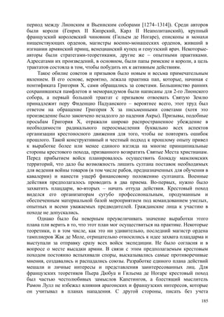 период между Лионским и Вьеннским соборами [1274–1314]). Среди авторов
были короли (Генрих II Кипрский, Карл II Неаполитанский), крупный
французский королевский чиновник (Гильем де Ногаре), епископы и монахи
нищенствующих орденов, магистры военно-монашеских орденов, живший в
изгнании армянский принц, венецианский купец и генуэзский врач. Некоторые-
авторы были стратегами-теоретиками, другие же – опытными практиками.
Адресатами их произведений, в основном, были папы римские и короли, а цель
трактатов состояла в том, чтобы побудить их к активным действиям.
Такое обилие советов и призывов было новым и весьма примечательным
явлением. В его основе, вероятно, лежала практика пап, которые, начиная с
понтификата Григория X, сами обращались за советами. Большинство ранних
сохранившихся памфлетов и меморандумов были написаны для 2-го Лионского
собора, а первый большой трактат с призывом отвоевать Святую Землю
принадлежит перу Фиденцио Падуанского – вероятнее всего, этот труд был
ответом на обращение Григория X за письменными советами (хотя это
произведение было закончено незадолго до падения Акры). Призывы, подобные
просьбам Григория X, отражали широко распространенное убеждение в
необходимости радикального переосмысления буквально всех аспектов
организации крестоносного движения для того, чтобы не повторять ошибок
прошлого. Такой конструктивный и честный подход к прошлому опыту привел
к выработке более или менее единого взгляда на многие принципиальные
стороны крестового похода, призванного возвратить Святые Места христианам.
Перед прибытием войск планировалось осуществить блокаду мамлюкских
территорий, что дало бы возможность лишить султана поставок необходимых
для ведения войны товаров (в том числе рабов, предназначенных для обучения в
кавалерии) и нанести ущерб финансовому положению султаната. Военные
действия предполагалось проводить в два приема. Во-первых, нужно было
захватить плацдарм, во-вторых – начать оттуда действия. Крестовый поход
виделся его организаторам сугубо профессиональным, продуманным и
обеспеченным материальной базой мероприятием под командованием умелых,
опытных и всеми уважаемых предводителей. Гражданские лица к участию в
походе не допускались.
Однако было бы неверным преувеличивать значение выработки этого
плана пли верить в то, что этот план мог осуществиться на практике. Некоторые
теоретики, п в том числе, как это ни удивительно, последний магистр ордена
тамплиеров Жак де Моле, отрицательно относились к идее захвата плацдарма и
выступали за отправку сразу всех войск экспедиции. Не было согласия и в
вопросе о месте высадки армии. В связи с этим предполагаемым крестовым
походом постоянно вспыхивали споры, высказывались самые противоречивые
мнения, создавались и распадались союзы. Разработке единого плана действий
мешали и личные интересы и представления заинтересованных лиц. Для
французских теоретиков Пьера Дюбуа и Гильема де Ногаре крестовый поход
был частью честолюбивых замыслов Капетингов, а блестящий мыслитель
Рамон Лулл не избежал влияния арагонских и французских интересов, которые
он учитывал в планах нападения. С другой стороны, писать без учета
185
 