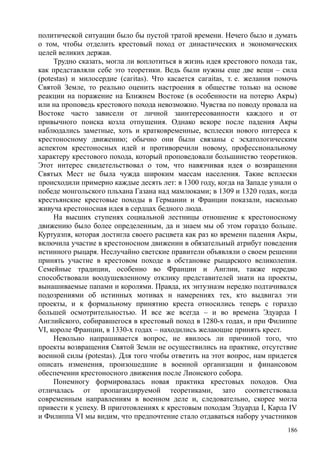 политической ситуации было бы пустой тратой времени. Нечего было и думать
о том, чтобы отделить крестовый поход от династических и экономических
целей великих держав.
Трудно сказать, могла ли воплотиться в жизнь идея крестового похода так,
как представляли себе это теоретики. Ведь были нужны еще две вещи – сила
(роtestas) и милосердие (сагitas). Что касается сагaitas, т. е. желания помочь
Святой Земле, то реально оценить настроения в обществе только на основе
реакции на поражение на Ближнем Востоке (в особенности на потерю Акры)
или на проповедь крестового похода невозможно. Чувства по поводу провала на
Востоке часто зависели от личной заинтересованности каждого и от
привычного поиска козла отпущения. Однако вскоре после падения Акры
наблюдались заметные, хоть и кратковременные, всплески нового интереса к
крестоносному движению; обычно они были связаны с эсхатологическим
аспектом крестоносных идей и противоречили новому, профессиональному
характеру крестового похода, который проповедовали большинство теоретиков.
Этот интерес свидетельствовал о том, что навязчивая идея о возвращении
Святых Мест не была чужда широким массам населения. Такие всплески
происходили примерно каждые десять лет: в 1300 году, когда на Западе узнали о
победе монгольского пльхана Газана над мамлюками; в 1309 и 1320 годах, когда
крестьянские крестовые походы в Германии и Франции показали, насколько
живуча крестоносная идея в сердцах бедного люда.
На высших ступенях социальной лестницы отношение к крестоносному
движению было более определенным, да и знаем мы об этом гораздо больше.
Куртуазпя, которая достигла своего расцвета как раз ко времени падения Акры,
включила участие в крестоносном движении в обязательный атрибут поведения
истинного рыцаря. Неслучайно светские правители объявляли о своем решении
принять участие в крестовом походе в обстановке рыцарского великолепия.
Семейные традиции, особенно во Франции и Англии, также нередко
способствовали воодушевленному отклику представителей знати на проекты,
вынашиваемые папами и королями. Правда, их энтузиазм нередко подтачивался
подозрениями об истинных мотивах н намерениях тех, кто выдвигал эти
проекты, и к формальному принятию креста относились теперь с гораздо
большей осмотрительностью. И все же всегда – и во времена Эдуарда I
Английского, собиравшегося в крестовый поход в 1280-х годах, и при Филиппе
VI, короле Франции, в 1330-х годах – находились желающие принять крест.
Невольно напрашивается вопрос, не явилось ли причиной того, что
проекты возвращения Святой Земли не осуществились на практике, отсутствие
военной силы (роtestas). Для того чтобы ответить на этот вопрос, нам придется
описать изменения, произошедшие в военной организации и финансовом
обеспечении крестоносного движения после Лионского собора.
Понемногу формировалась новая практика крестовых походов. Она
отличалась от пропагандируемой теоретиками, зато соответствовала
современным направлениям в военном деле и, следовательно, скорее могла
привести к успеху. В приготовлениях к крестовым походам Эдуарда I, Карла IV
и Филиппа VI мы видим, что предпочтение стало отдаваться набору участников
186
 