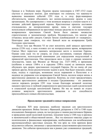 Гранаде и в Эгейском море. Падение ордена тамплиеров в 1307–1312 годах
смутило и ужаснуло многих. Для некоторых это означало, что наконец-то
выявлены виновники событий 1291 года и, в силу форс-мажорных
обстоятельств, можно объединить все военно-монашеские ордена в одну
организацию. Но одновременно с этим возникли вопросы о степени власти и о
мотивах действий французской короны. Крестоносные проекты постоянно
откладывались на неопределенное время; папы и светские государи
использовали собиравшиеся на крестовые походы средства не по назначению; с
возвращением христианам Святой Земли было связано множество
стратегических и экономических проблем. Неудивительно, что многие уже
отчаялись когда-либо увидеть Святую Землю освобожденной от «неверных».
Некоторые даже говорили, что «нет Божьей воли на возвращение Гроба
Господня» христианам.
После того как Филипп VI не смог воплотить свой замысел крестового
похода (1336 год), а папа отложил его на неопределенное время, возвращение
Святых Мест перестало занимать центральное место в политике Европы.
Однако сама идея эта не умерла, но стала достоянием, главным образом,
терминологии, используемой канониками для определения индульгенций и
привилегий крестоносцев. Она продолжала жить в умах и сердцах немногих
энтузиастов, таких как Филипп де Мезьер (ок. 1327–1405), и временами
(особенно в начале 1360-х и в середине 1390-х годов) ее начинали вновь
обсуждать при дворах христианских государей Европы. Но на смену ей уже
пришли другие, более реалистические задачи и цели. Как будет показано, новые
идеи, подход и структуры, возникшие после поражения в Палестине и в
надежде на удержание или возвращение Святой Земли, вселили новую жизнь в
крестоносное движение на других фронтах. Конечно, не стоит преувеличивать
значение крестоносного движения в позднее Средневековье – это движение
смогло пережить разгром 1291 года только благодаря активной политике
папского престола и глубокой укорененности крестоносных идей в религиозной
и социальной культуре католической Европы. Но мы не можем не отдать
должное живучести крестоносного движения и его способности
приспособиться к новым обстоятельствам.
Продолжение традиций и новые направления
Середина XIV века оказалась наиболее трудным для крестоносного
движения временем. Война Англии с Францией, разорение в 1343 и 1348 годах
итальянских банкирских домов, на чьи ресурсы и знания рассчитывала Церковь
в проведении своей налоговой политики, эпидемия чумы в 1348 году и кризисы
в экономической и общественной жизни… Все это наносило тяжелые удары по
политическим и финансовым мероприятиям, необходимым для возобновления
крупномасштабных крестовых походов. Но тем ярче на этом мрачном фоне
выделяются события, связанные с продолжением существования крестоносного
движения. Эти события происходили как в рамках уже сложившихся традиций,
189
 