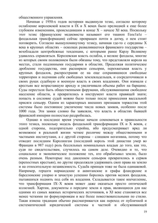 общественного управления.
Начиная с 1950-х годов историки выдвинули тезис, согласно которому
ослабление королевской власти в IX и X веках было прелюдией к еще более
глубоким изменениям, происходившим в конце X – начале XI века. Поскольку
этот тезис (французские медиевисты называют его тшаиоп Геос1а1е –
феодальная трансформация) сейчас превращен почти в догму, о нем стоит
поговорить. Согласно вышеупомянутому тезису, начиная где-то с середины X
века в крупных областях – осколках развалившегося франкского государства –
возобладали центробежные тенденции, с которыми ранее Карлу Великому
удавалось справляться. Королевская власть ослабла, а мелкие феодалы, многие
из которых своим положением были обязаны тому, что представляли короля на
местах, стали подлинными государями в областях. Продолжая политическое
дробление государства, они расширяли сеньории, перехватывая власть у
крупных феодалов, распространяя ее на еще сохранявшиеся свободные
территории и подчиняя себе свободных землевладельцев, и сосредоточивали в
своих руках судебную и военную власть в своих владениях. Они взимали с
крестьян все возраставшую аренду и увеличивали объемы работ на барщине.
Суды перестали быть общественными форумами, обслуживающими свободное
население области, и превратились в инструмент власти правящей знати;
попасть в сословие судей можно было только после принесения вассальной
присяги сеньору. Одним из характерных внешних признаков торжества этой
системы было постоянное увеличение числа новых замков, особенно после
1000 года. Эти замки словно бы заявляли, что власть в областях бывшей
франкской империи полностью раздробилась.
Однако в последнее время ученые начали сомневаться в правильности
этого тезиса, поскольку модель феодальной трансформации IX и X веков, с
одной стороны, подозрительно стройна, ибо предусматривает вряд ли
возможное в реальной жизни четкое различие между общественными и
частными институтами, а с другой стороны – слишком негативна, потому что
отводит последним Каролингам (последний король этой династии умер во
Франции в 987 году) роль бессильных номинальных владык до того, как это,
судя по свидетельствам, случилось на самом деле. Очевидно и то, что
социальное и экономическое положение тех, кто обрабатывал землю, было
очень разным. Некоторые под давлением сеньоров превратились в сервов
(крепостных крестьян), но другие продолжали удерживать своп права на землю
и на относительную независимость. Судьба принцев тоже не была одинаковой.
Например, герцоги нормандские и аквнтанские и графы фландрские и
барселонские упорно и зачастую успешно боролись против мелких феодалов,
пытавшихся подмять под себя их владения. Складывается такое впечатление,
что трансформация IX–X веков может даже оказаться просто оптической
иллюзией. Хартии, документы о передаче земли и прав, являющиеся для нас
одними из самых важных исторических источников, в XI веке становятся все
менее четкими по формулировкам и все более повествовательными по стилю.
Такая измена традиции обычно рассматривается как переход от публичной и
систематической юридической системы к частной и обслуживающей
19
 