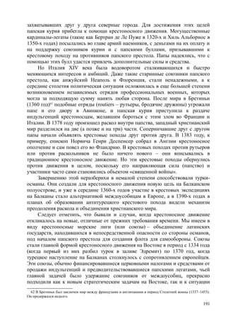 захватывавших друг у друга северные города. Для достижения этих целей
папская курия прибегла к помощи крестоносного движения. Могущественные
кардиналы-легаты (такие как Бертран де Ле Пуже в 1320-х и Хиль Альборнос в
1350-х годах) посылались во главе армий наемников, с деньгами на их оплату и
на поддержку союзников курии и с папскими буллами, призывавшими к
крестовому походу на противников папского престола. Папы надеялись, что с
помощью этих булл удастся привлечь дополнительные силы и средства.
Но Италия XIV века была водоворотом сталкивающихся и быстро
меняющихся интересов и амбиций. Даже такие старинные союзники папского
престола, как анжуйский Неаполь и Флоренция, стали ненадежными, а к
середине столетия политическая ситуация осложнилась в еще большей степени
возникновением независимых отрядов профессиональных военных, которых
могла за подходящую сумму нанять любая сторона. После мира в Бретиньи
(1360 год)62
подобные отряды (routiers – рутьеры, бродячие дружины) угрожали
папе и его двору в Авинконе, и папская курия приступила к раздаче
индульгенций крестоносцам, желавшим бороться с этим злом во Франции и
Италии. В 1378 году произошел раскол внутри папства, западный христианский
мир разделился на две (а позже и на три) части. Соперничавшие друг с другом
папы начали объявлять крестовые походы друг против друга. В 1383 году, к
примеру, епископ Норвича Генри Деспенсер собрал в Англии крестоносное
ополчение и сам повел его во Фландрию. В крестовых походах против рутьеров
или против раскольников не было ничего нового – они вписывались в
традиционное крестоносное движение. Но эти крестовые походы обернулись
против движения в целом, поскольку его направляющая сила (папство) и
участники часто сами становились объектом «священной войны».
Завершению этой неразберихи в немалой степени способствовали турки-
османы. Они создали для крестоносного движения новую цель на Балканском
полуострове, и уже в середине 1360-х годов участие в крестовых экспедициях
на Балканы стало альтернативой междоусобицам в Европе, а в 1390-х годах в
планах об образовании антнтурецкого крестового похода видели механизм
преодоления раскола и объединения христианского мира.
Следует отметить, что бывали и случаи, когда крестоносное движение
откликалось на новые, отличные от прежних требования времени. Мы имеем в
виду крестоносные морские лиги (или союзы) – объединение латинских
государств, находившихся в непосредственной опасности со стороны османов,
под началом папского престола для создания флота для самообороны. Союзы
стали главной формой крестоносного движения на Востоке в период с 1334 года
(когда первый из них разбил турок в заливе Эдремит) по 1370 год, когда
турецкое наступление на Балканах столкнулось с сопротивлением европейцев.
Эти союзы, обычно финансировавшиеся церковными налогами и средствами от
продажи индульгенций и предводительствовавшиеся папскими легатами, чьей
главной задачей было удержание союзников от междоусобиц, прекрасно
подходили как к новым стратегическим задачам на Востоке, гак и к ситуации
62 В Бретиньи был заключен мир между французами и англичанами в период Столетней воины (1337–1453).
Он продержался недолго.
191
 