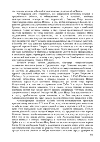 постоянных военных действий и экономических изменений на Западе.
Антитурецкие лиги создавались для совершения крестовых походов в
приграничные области, и образовывали их, в основном, наиболее
заинтересованные государства этих территорий – Венеция, Кипр, рыцари-
госпитальеры ордена святого Иоанна – с тем, чтобы поддерживать баланс сил в
регионе. Действия этих крестовых походов были похожи на набеги на границах
Гранады, когда военные нападения сменялись периодами мира и свободной
торговли. Однако активное участие в этих союзах представителей папского
престола придавало им более широкий масштаб и большее значение. Папы
поддерживали союзы как финансово, так и политически; они пытались
объединить западные государства и надеялись, что ограниченные цели и успехи
этих предприятий станут началом широкомасштабных крестоносных действий.
В октябре 1344 года союз под руководством папы Климента VI сумел захватить
турецкий портовый город Смирну, и папа выразил надежду, что этот плацдарм
пригодится для крупной крестовой экспедиции. Перед нами яркий пример того,
как идеи, выраженные в трактатах о возвращении Святой Земли, применялись и
в отношении других территорий; такое же стратегическое планирование стояло
и за папской помощью крестовому походу графа Амедея Савойского на помощь
константинопольским грекам в 1366 году.
Военные успехи союзов достигались благодаря главенствующему
положению западного флота в Средиземном море. Западные морские силы
могли с легкостью наносить удары в любой точке мусульманского побережья –
от Магриба до Дарданелл, что в огромной степени способствовало самой
крупной крестовой победе века – захвату Александрии Петром Кипрским в
1365 году. Петр тщательно готовился к походу на Египет. В 1362–1364 годах он
объездил европейские дворы в поисках помощи и добровольцев. Целью
кипрского короля было завоевание Иерусалима (он носил титул короля
Иерусалима), и в этом его поддерживали папа Урбан V и король Франции
Иоанн. Однако вполне возможно, что с самого начала главным желанием
кипрского короля был захват самого важного египетского торгового пункта,
соперничавшего с кипрской Фамагустой. Но успех Петра был недолговечным –
к городу приближалась армия мамлюков, и он был вынужден покинуть
Александрию меньше чем через неделю после победоносного вступления в нее.
Александрийская кампания выявила многие несоответствия, присущие
крестоносному движению XIV века. Стало ясно, что военно-морская мощь сама
по себе не может обеспечить решительный перевес в стратегической ситуации.
Цели этой экспедиции были ограниченными – захватить плацдарм. Вторым
этапом должен был стать поход в Святую Землю под предводительством короля
Франции Иоанна, что было практически нереально, да к тому же король умер в
1364 году и эти планы умерли вместе с ним. Александрийская экспедиция
также выявила и полную неразбериху в политике папского престола: папа
Урбан V и его легат на Востоке Петр Томас согласились на предложение короля
Кипра Петра возобновить борьбу с мамлюками в то самое время, когда нависла
непосредственная опасность со стороны турок-османов на севере. (Возможно,
правда, что папа хватался за любую возможность отослать отряды рутьеров из
192
 