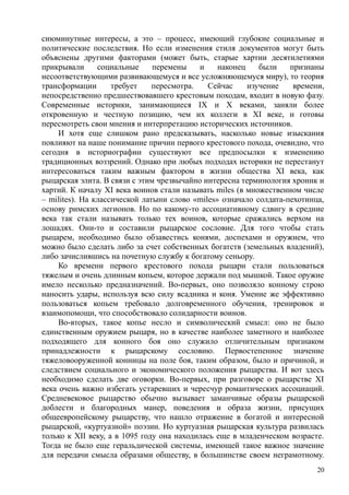сиюминутные интересы, а это – процесс, имеющий глубокие социальные и
политические последствия. Но если изменения стиля документов могут быть
объяснены другими факторами (может быть, старые хартии десятилетиями
прикрывали социальные перемены и наконец были признаны
несоответствующими развивающемуся и все усложняющемуся миру), то теория
трансформации требует пересмотра. Сейчас изучение времени,
непосредственно предшествовавшего крестовым походам, входит в новую фазу.
Современные историки, занимающиеся IX и X веками, заняли более
откровенную и честную позицию, чем их коллеги в XI веке, и готовы
пересмотреть свои мнения и интерпретацию исторических источников.
И хотя еще слишком рано предсказывать, насколько новые изыскания
повлияют на наше понимание причин первого крестового похода, очевидно, что
сегодня в историографии существуют все предпосылки к изменению
традиционных воззрений. Однако при любых подходах историки не перестанут
интересоваться таким важным фактором в жизни общества XI века, как
рыцарская элита. В связи с этим чрезвычайно интересна терминология хроник и
хартий. К началу XI века воинов стали называть miles (в множественном числе
– milites). На классической латыни слово «miles» означало солдата-пехотинца,
основу римских легионов. Но по какому-то ассоциативному сдвигу в средние
века так стали называть только тех воинов, которые сражались верхом на
лошадях. Они-то и составили рыцарское сословие. Для того чтобы стать
рыцарем, необходимо было обзавестись конями, доспехами и оружием, что
можно было сделать либо за счет собственных богатств (земельных владений),
либо зачислившись на почетную службу к богатому сеньору.
Ко времени первого крестового похода рыцари стали пользоваться
тяжелым и очень длинным копьем, которое держали под мышкой. Такое оружие
имело несколько предназначений. Во-первых, оно позволяло конному строю
наносить удары, используя всю силу всадника и коня. Умение же эффективно
пользоваться копьем требовало долговременного обучения, тренировок и
взаимопомощи, что способствовало солидарности воинов.
Во-вторых, такое копье несло и символический смысл: оно не было
единственным оружием рыцаря, но в качестве наиболее заметного и наиболее
подходящего для конного боя оно служило отличительным признаком
принадлежности к рыцарскому сословию. Первостепенное значение
тяжеловооруженной конницы на поле боя, таким образом, было и причиной, и
следствием социального и экономического положения рыцарства. И вот здесь
необходимо сделать две оговорки. Во-первых, при разговоре о рыцарстве XI
века очень важно избегать устаревших и чересчур романтических ассоциаций.
Средневековое рыцарство обычно вызывает заманчивые образы рыцарской
доблести и благородных манер, поведения и образа жизни, присущих
общеевропейскому рыцарству, что нашло отражение в богатой и интересной
рыцарской, «куртуазной» поэзии. Но куртуазная рыцарская культура развилась
только к XII веку, а в 1095 году она находилась еще в младенческом возрасте.
Тогда не было еще геральдической системы, имеющей такое важное значение
для передачи смысла образами обществу, в большинстве своем неграмотному.
20
 