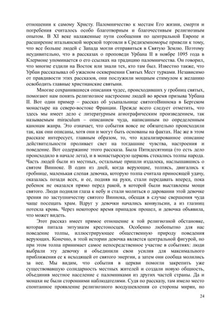 отношении к самому Христу. Паломничество к местам Его жизни, смерти и
погребения считалось особо благотворным и благочестивым религиозным
опытом. В XI веке налаженные пути сообщения по центральной Европе и
расширение итальянской морской торговли в Средиземноморье привели к тому,
что все больше людей с Запада могли отправиться в Святую Землю. Поэтому
неудивительно, что в рассказах о проповеди Урбана II в ноябре 1095 года в
Клермоне упоминается о его ссылках на традицию паломничества. Он говорил,
что многие ездили на Восток или знали тех, кто там был. Известно также, что
Урбан рассказывал об ужасном осквернении Святых Мест турками. Независимо
от правдивости этих рассказов, они послужили мощным стимулом к желанию
освободить главные христианские святыни.
Многие сохранившиеся описания чудес, происходивших у гробниц святых,
помогают нам понять религиозное настроение людей во время призыва Урбана
II. Вот один пример – рассказ об усыпальнице святогоВиннока в Бергском
монастыре на северо-востоке Франции. Прежде всего следует отметить, что
здесь мы имеет дело с литературным агиографическим произведением, так
называемым miraculum – описанием чуда, написанным по определенным
канонам жанра. Это означает, что события вовсе не обязательно происходили
так, как они описаны, хотя они и могут быть основаны на фактах. Нас же в этом
рассказе интересует, главным образом, то, что идеализированное описание
действительности проливает свет на тогдашние чувства, настроения и
поведение. Вот содержание этого рассказа. Была Пятидесятница (то есть дело
происходило в начале лета), и в монастырскую церковь стекались толпы народа.
Часть людей были из местных, остальные пришли издалека, наслышавшись о
святом Винноке. В один из дней, когда верующие, толпясь, двигались к
гробнице, маленькая слепая девочка, которую толпа считала приносящей удачу,
оказалась позади всех, и ее, подняв на руки, стали передавать вперед, пока
ребенок не оказался прямо перед ракой, в которой были выставлены мощи
святого. Люди подняли глаза к небу и стали молиться о даровании этой девочке
зрения по заступничеству святого Виннока, обещая в случае свершения чуда
чаще посещать храм. Вдруг у девочки начались конвульсии, а из глазниц
потекла кровь. Через некоторое время припадок прошел, и девочка объявила,
что может видеть.
Этот рассказ имеет прямое отношение к той религиозной обстановке,
которая питала энтузиазм крестоносцев. Особенно любопытно для нас
поведение толпы, иллюстрирующее общественную природу поведения
верующих. Конечно, в этой истории девочка является центральной фигурой, но
при этом толпа принимает самое непосредственное участие в событиях: люди
выбрали эту девочку и объединили свои усилия для максимального
приближения ее к исходящей от святого энергии, а затем они сообща молились
за нее. Мы видим, что события в церкви помогли закрепить уже
существовавшую солидарность местных жителей и создали новую общность,
объединив местное население с паломниками из других частей страны. Да и
монахи не были сторонними наблюдателями. Судя по рассказу, там имело место
спонтанное проявление религиозного воодушевления со стороны мирян, но
24
 