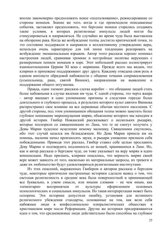 вполне закономерно предположить некое «подталкивание», режиссирование со
стороны монахов. Знание же того, когда и где происходили описываемые
события, заставляет предположить, что бергские монахи старались создавать
такие условия, в которых религиозные импульсы людей могли бы
стимулироваться и направляться. Не случайно во время чуда была выставлена
на обозрение рака. Когда же возбуждение толпы достигло критической точки, то
это состояние поддержали и направили к коллективному утверждению веры,
используя очень характерную для той эпохи тенденцию реагировать на
возбуждение эмоциональным взрывом. Автор этого рассказа хорошо понимал
настроения людей, сравнивая громкие и нестройные молитвы верующих с
размеренным пением монахов в хоре. Этот небольшой рассказ иллюстрирует
взаимоотношения Церкви XI века с мирянами. Прежде всего мы видим, что
клирики и прихожане поддерживают друг друга. Каждому отведена своя роль в
едином контексте обрядовой набожности с общими точками соприкосновения
(усыпальница, рака, святой Виннок), направленная на выявление и
поддержание общего энтузиазма.
Правда, один элемент рассказа слегка коробит – это обещание людей стать
более набожными в случае явления им чуда. С одной стороны, это черта жанра
– автор вмещает в одно упоминание причины и следствия гораздо более
длительного и глубокого процесса, в результате которого культ святого Виннока
распространил свое влияние на все церковные обычаи местного населения. С
другой стороны, под этим упоминанием обещания толпы можно заметить более
глубокое понимание мироощущения мирян, объяснение которого мы находим в
другой истории. Гвибер Ножанский рассказывает о нескольких рыцарях,
которые поспорили со священниками из Лана, что те не смогут получить у
Девы Марии чудесное исцеление немому мальчику. Священники смутились,
ибо этот случай казался им безнадежным. Но Дева Мария пришла им на
помощь, мальчик начал произносить звуки, и рыцари униженно признали себя
побежденными. Приводя этот рассказ, Гвибер ставил себе целью прославить
Деву Марию и подтвердить подлинность ее мощей, хранившихся в Лане. Но,
как и автор рассказа о бергском чуде, он тоже указывает на веру мирян в идею
компенсации. Надо признать, клирики опасались, что верность мирян своей
вере может зависеть от того, насколько их материальные запросы, их тревоги и
даже их любопытство будут удовлетворяться религиозными институтами.
Из этих опасений, выраженных Гвибером и автором рассказа о бергском
чуде, некоторые критически настроенные историки сделали вывод о том, что
светская религиозность в средние века была поверхностной и принимающей
все буквально, в узком смысле, или иными словами – не чем иным, как
элементарно воспринятым от культуры оформлением основных
психологических и социальных импульсов. Но такая интерпретация может быть
оспорена. Эти историки допустили ошибку, установив для истинного
религиозного убеждения стандарты, основанные на том, как вели себя
набожные люди в конфессионально плюралистических обществах в
христианском мире после Реформации. Другие же историки придерживаются
идеи о том, что средневековые люди действительно были способны на глубокое
25
 