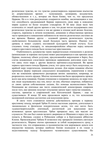 религиозное чувство, но это чувство удовлетворялось пережитками язычества
из дохристианских времен – талисманами, заговорами, колдовством,
обожествлением и т. д., которые им были ближе, чем то, что предлагала
Церковь. Но и в этом рассуждении содержится ошибка, заключающаяся в том,
что способность средневековой Церкви переносить свою веру в поведение
мирян судится по более поздним стандартам. В XI веке люди мало чем
отличались от людей других времен в том, что редко могли поддерживать свое
религиозное чувство на одном и том же уровне в течение всей жизни: болезни,
старость, перемены в личном положении, домашние и общественные кризисы
часто приводили к повышению набожности во многих религиозных системах во
все времена. Важнее другое – основной уровень религиозного чувства,
свойственного большинству людей большую часть времени. Именно этот
уровень и может служить постоянной культурной точкой отсчета. Если
следовать этому стандарту, то западноевропейское общество перед началом
первого крестового похода было полностью христианским.
Озабоченность духовенства таким меркантильным отношением к религии
(компенсация за хорошие поступки) может рассматриваться и как признак силы
Церкви, поскольку обмен услугами, предлагавшийся верующими в Берге, был
слегка искаженным следствием проповеди церковными деятелями идеи того,
что связь этого мира с другим является причинно-следственной. Во время
первого крестового похода Церковь учила, что грехи могут быть искуплены, по
крайней мере теоретически, покаянными делами. Для мирян покаяние обычно
принимало форму периодов сексуального воздержания, ограничения в пище
или же изменения привычного распорядка жизни: кающимся, например, не
разрешалось носить оружие. Многие паломничества были предприняты прежде
всего как акты покаяния. Однако отношение к покаянию менялось по мере того,
как люди задумывались над тем, могут ли они, обычные смертные, избавиться
от своих грехов собственными силами, без помощи всемилостивого Бога.
Понимания же епитимьи как чисто символической демонстрации смирения
после того, как грешник получает отпущение грехов через таинство покаяния, –
система, принятая в современной нам Католической Церкви, – еще не
существовало. В конце XI века продолжали верить в то, что исполнения
наложенной епитимьи достаточно для искупления греха.
В свете этого становится понятна действенность призыва к первому
крестовому походу, который Урбан II считал настолько дорогим, длительным и
эмоционально и физически изнурительным делом, что оно могло быть
«удовлетворительной» епитимьей, достаточной для искупления всех
возможных грехов крестоносцев. Урбан прекрасно знал, как мыслят его
слушатели. Он сам был сыном мелкого дворянина из Шампани и перед тем, как
попасть в Ватикан, служил в Реймсском соборе и в бургундском аббатстве
Клюни. Происхождение Урбана II позволяло ему прекрасно понимать светскую
религиозность. Миряне охотно признавали за собой подверженность греху, в
частности тем, что отправлялись в паломничества пли жертвовали деньги или
имущество монахам, которые наиболее близко подходили в их глазах к
недостижимому идеалу безгрешного человеческого существования. Но
26
 