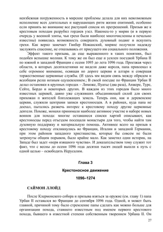 неизбежная погруженность в мирские проблемы делала для них невозможным
исполнение всех длительных и нарушающих ритм жизни епитимий, особенно
если принять во внимание все растущий список их прегрешений. Призыв же к
крестовым походам разрубил гордиев узел. Наконец-то у мирян (и в первую
очередь у военной элиты, чьи грехи были наиболее многочисленны и печально
известны) появилась возможность совершить духовный подвиг и искупить
грехи. Как верно замечает Гвнбер Ножанский, миряне получили надежду
заслужить спасение, не отказываясь от присущего им социального положения.
Эффект такого призыва, да еще выраженного в таких понятиях, был
подобен вспышке молнии. К тому же он был еще и усилен поездкой Урбана II
по южной и западной Франции с осени 1095 до лета 1096 года. Проезжая через
области, в которых десятилетиями не видели даже короля, папа привлекал к
себе огромное внимание, освящая но дороге церкви и алтари н совершая
торжественные церковные службы. (И здесь мм видим связь между обрядом н
всеобщим релш нозным одушевлением.; В своей поездке по Франции Урбан II
делал остановки в крупных городах – Лиможе, Пуатье (два раза), Анжере, Туре,
Сейте, Бордо и некоторых других. В каждом из этих городов было много
известных церквей, давно уже служивших объединяющей силой для своих
прихожан п жителей близлежащих земель. Теперь они, как и деревенские
церкви, служили центрами записи крестоносцев. А в районах, куда папа не
доехал, пытались разжечь интерес к крестовому походу другие церковные
деятели. Похоже, монахи принимали наиболее активное участие в наборе новых
воинов для похода: многие оставшиеся списки хартий описывают, как
крестоносцы перед отъездом посещали монастыри для того, чтобы найти там
духовную поддержку и материальную помощь. Активнее всего на призыв к
крестовому походу откликнулись во Франции, Италии и западной Германии,
при этом районов западного христианства, которые бы совсем не были
затронуты общим порывом, было крайне мало. Как заметил одни историк, на
Западе был задет «нерв изящного чувства». И доказательством тому служит тот
факт, что с весны до осени 1096 года десятки тысяч людей вышли к путь с
одной целью – освободить Иерусалим.
Глава 3
Крестоносное движение
1096–1274
САЙМОН ЛЛОЙД
После Клермонского собора и призыва взяться за оружие (см. главу 1) папа
Урбан II оставался во Франции до сентября 1096 года. Одной, и может быть
главной, причиной тому было стремление папы сделать как можно больше для
организации похода, ставшего известным под именем первого крестового
похода, бывшего в известной степени собственным творением Урбана II. Он
27
 