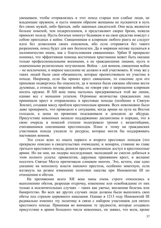увещеваем, чтобы отправлялись в этот поход старцы или слабые люди, не
владеющие оружием, и пусть никоим образом женщины не пускаются в путь
без своих мужей, либо братьев, либо законных свидетелей. Они ведь являются
больше помехой, чем подкреплением, и представляют скорее бремя, нежели
приносят пользу. Пусть богатые помогут беднякам и на свои средства поведут с
собою пригодных к войне. Священникам и клирикам любого ранга не следует
идти без дозволения своих епископов, ибо если отправятся без такого
разрешения, поход будет для них бесполезен. Да и мирянам негоже пускаться в
паломничество иначе, как с благословения священника». Урбан II прекрасно
понимал, что эффективная помощь восточным христианам может быть оказана
только профессиональными военными, а не гражданскими лицами, пусть и
охваченными религиозным энтузиазмом. Война – для воинов, священная война
– не исключение, н мирное население не должно в ней участвовать. К тому же у
таких людей были свои обязанности, которые препятствовали их участию в
походе. Например, если бы принял крест священник, то спасение душ его
прихожан подверглось бы опасности, да и монахи были связаны обетами вести
духовные, а отнюдь не мирские войны, не говоря уже о запрещении клирикам
носить оружие. В XII веке папы пытались придерживаться этой же линии,
однако все с меньшим успехом. Огромные количества гражданских лиц
принимали крест и отправлялись в крестовые походы (особенно в Святую
Землю), создавая массу проблем крестоносным армиям. Всех невозможно было
даже прокормить, что приводило к ситуациям, когда армии на пути на Восток
голодали, а цены на провизию подскакивали и доходили до абсурда.
Присутствие невоенных мешало поддержанию дисциплины и порядка, что в
свою очередь в немалой степени подогревало трения с византийцами,
считавшимися союзниками крестоносцев. Плюс к этому на гражданских
участников похода уходили те ресурсы, которые могли бы поддерживать
настоящих воинов.
Это стало ясно из опыта первого и второго крестовых походов (что
прекрасно описано в свидетельствах очевидцев), и монархи, ставшие во главе
третьего крестового похода, решили пресечь невоенным доступ в крестоносные
армии. Но ни они, ни лидеры последующих экспедиций не смогли добиться в
этом полного успеха: привилегии, даруемые принявшим крест, и желание
посетить Святые Места притягивали слишком многих. Это, кстати, еще одно
указание на неполноту власти папского престола, особенно заметную, если
взглянуть на резкое изменение политики папства при Иннокентии III по
отношению к обетам.
На протяжении всего XII века папы очень строго относились к
выполнению обетов, разрешая отсрочку, изменение или освобождение от них
только в исключительных случаях – таких как увечье, внезапная болезнь или
банкротство. Во всех же других случаях люди должны были выполнять своп
обеты под страхом церковного наказания. Однако в 1213 году Иннокентий III
радикально изменил эту политику в связи с набором участников для пятого
крестового похода. Принимая во внимание те трудности, которые создавало
присутствие в армии большого числа невоенных, он заявил, что всем, кроме
37
 