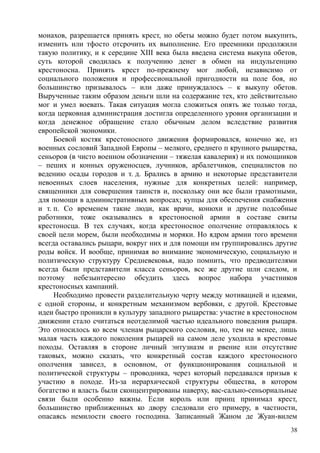 монахов, разрешается принять крест, но обеты можно будет потом выкупить,
изменить или тфосто отсрочить их выполнение. Его преемники продолжили
такую политику, и к середине XIII века была введена система выкупа обетов,
суть которой сводилась к получению денег в обмен на индульгенцию
крестоносна. Принять крест по-прежнему мог любой, независимо от
социального положения и профессиональной пригодности на поле боя, но
большинство призывалось – или даже принуждалось – к выкупу обетов.
Вырученные таким образом деньги шли на содержание тех, кто действительно
мог и умел воевать. Такая ситуация могла сложиться опять же только тогда,
когда церковная администрация достигла определенного уровня организации и
когда денежное обращение стало обычным делом вследствие развития
европейской экономики.
Боевой костяк крестоносного движения формировался, конечно же, из
военных сословий Западной Европы – мелкого, среднего п крупного рыцарства,
сеньоров (в чисто военном обозначении – тяжелая кавалерия) и их помощников
– пеших и конных оруженосцев, лучников, арбалетчиков, специалистов по
ведению осады городов и т. д. Брались в армию и некоторые представители
невоенных слоев населения, нужные для конкретных целей: например,
священники для совершения таинств и, поскольку они все были грамотными,
для помощи в административных вопросах; купцы для обеспечения снабжения
и т. п. Со временем такие люди, как врачи, конюхи и другие подсобные
работники, тоже оказывались в крестоносной армии в составе свиты
крестоносца. В тех случаях, когда крестоносное ополчение отправлялось к
своей цели морем, были необходимы и моряки. Но ядром армии того времени
всегда оставались рыцари, вокруг них и для помощи им группировались другие
роды войск. И вообще, принимая во внимание экономическую, социальную и
политическую структуру Средневековья, надо помнить, что предводителями
всегда были представители класса сеньоров, все же другие шли следом, и
поэтому небезынтересно обсудить здесь вопрос набора участников
крестоносных кампаний.
Необходимо провести разделительную черту между мотивацией и идеями,
с одной стороны, и конкретным механизмом вербовки, с другой. Крестовые
идеи быстро проникли в культуру западного рыцарства: участие в крестоносном
движении стало считаться неотделимой частью идеального поведения рыцаря.
Это относилось ко всем членам рыцарского сословия, но, тем не менее, лишь
малая часть каждого поколения рыцарей на самом деле уходила в крестовые
походы. Оставляя в стороне личный энтузиазм и рвение или отсутствие
таковых, можно сказать, что конкретный состав каждого крестоносного
ополчения зависел, в основном, от функционирования социальной и
политической структуры – проводника, через который передавался призыв к
участию в походе. Из-за иерархической структуры общества, в котором
богатство и власть были сконцентрированы наверху, вас-сально-сеньориальные
связи были особенно важны. Если король или принц принимал крест,
большинство приближенных ко двору следовали его примеру, в частности,
опасаясь немилости своего господина. Записанный Жаном де Жуан-вилем
38
 