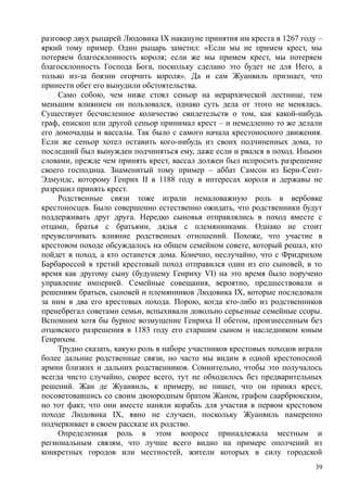 разговор двух рыцарей Людовика IX накануне принятия им креста в 1267 году –
яркий тому пример. Один рыцарь заметил: «Если мы не примем крест, мы
потеряем благосклонность короля; если же мы примем крест, мы потеряем
благосклонность Господа Бога, поскольку сделано это будет не для Него, а
только из-за боязни огорчить короля». Да и сам Жуанвиль признает, что
принести обет его вынудили обстоятельства.
Само собою, чем ниже стоял сеньор на иерархической лестнице, тем
меньшим влиянием он пользовался, однако суть дела от этого не менялась.
Существует бесчисленное количество свидетельств о том, как какой-нибудь
граф, епископ или другой сеньор принимал крест – и немедленно то же делали
его домочадцы и вассалы. Так было с самого начала крестоносного движения.
Если же сеньор хотел оставить кого-нибудь из своих подчиненных дома, то
последний был вынужден подчиняться ему, даже если и рвался в поход. Иными
словами, прежде чем принять крест, вассал должен был испросить разрешение
своего господина. Знаменитый тому пример – аббат Самсон из Бери-Сент-
Эдмундс, которому Генрих II в 1188 году в интересах короля и державы не
разрешил принять крест.
Родственные связи тоже играли немаловажную роль в вербовке
крестоносцев. Было совершенно естественно ожидать, что родственники будут
поддерживать друг друга. Нередко сыновья отправлялись в поход вместе с
отцами, братья с братьями, дядья с племянниками. Однако не стоит
преувеличивать влияние родственных отношений. Похоже, что участие в
крестовом походе обсуждалось на общем семейном совете, который решал, кто
пойдет в поход, а кто останется дома. Конечно, неслучайно, что с Фридрихом
Барбароссой в третий крестовый поход отправился один из его сыновей, в то
время как другому сыну (будущему Генриху VI) на это время было поручено
управление империей. Семейные совещания, вероятно, предшествовали и
решениям братьев, сыновей и племянников Людовика IX, которые последовали
за ним в два его крестовых похода. Порою, когда кто-либо из родственников
пренебрегал советами семьи, вспыхивали довольно серьезные семейные ссоры.
Вспомним хотя бы бурное возмущение Генриха II обетом, произнесенным без
отцовского разрешения в 1183 году его старшим сыном н наследником юным
Генрихом.
Трудно сказать, какую роль в наборе участников крестовых походов играли
более дальние родственные связи, но часто мы видим в одной крестоносной
армии близких и дальних родственников. Сомнительно, чтобы это получалось
всегда чисто случайно, скорее всего, тут не обходилось без предварительных
решений. Жан де Жуанвнль, к примеру, не пишет, что он принял крест,
посоветовавшись со своим двоюродным братом Жаном, графом саарбрюкским,
но тот факт, что они вместе наняли корабль для участия в первом крестовом
походе Людовика IX, явно не случаен, поскольку Жуанвиль намеренно
подчеркивает в своем рассказе их родство.
Определенная роль в этом вопросе принадлежала местным и
региональным связям, что лучше всего видно на примере ополчений из
конкретных городов или местностей, жители которых в силу городской
39
 