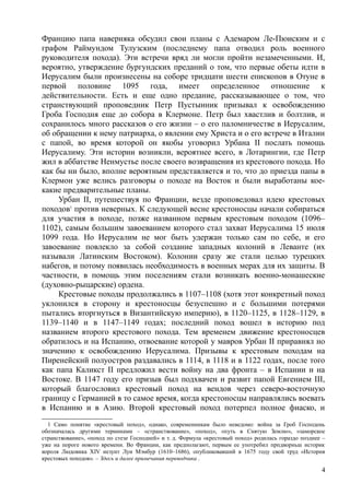Францию папа наверняка обсудил свои планы с Адемаром Ле-Пюиским и с
графом Раймундом Тулузским (последнему папа отводил роль военного
руководителя похода). Эти встречи вряд ли могли пройти незамеченными. И,
вероятно, утверждение бургундских преданий о том, что первые обеты идти в
Иерусалим были произнесены на соборе тридцати шести епископов в Отуне в
первой половине 1095 года, имеет определенное отношение к
действительности. Есть и еще одно предание, рассказывающее о том, что
странствующий проповедник Петр Пустынник призывал к освобождению
Гроба Господня еще до собора в Клермоне. Петр был хвастлив и болтлив, и
сохранилось много рассказов о его жизни – о его паломничестве в Иерусалим,
об обращении к нему патриарха, о явлении ему Христа и о его встрече в Италии
с папой, во время которой он якобы уговорил Урбана II послать помощь
Иерусалиму. Эти истории возникли, вероятнее всего, в Лотарингии, где Петр
жил в аббатстве Ненмустье после своего возвращения из крестового похода. Но
как бы ни было, вполне вероятным представляется и то, что до приезда папы в
Клермон уже велись разговоры о походе на Восток и были выработаны кое-
какие предварительные планы.
Урбан II, путешествуя по Франции, везде проповедовал идею крестовых
походов1
против неверных. К следующей весне крестоносцы начали собираться
для участия в походе, позже названном первым крестовым походом (1096–
1102), самым большим завоеванием которого стал захват Иерусалима 15 июля
1099 года. Но Иерусалим не мог быть удержан только сам по себе, и его
завоевание повлекло за собой создание западных колоний в Леванте (их
называли Латинским Востоком). Колонии сразу же стали целью турецких
набегов, и потому появилась необходимость в военных мерах для их защиты. В
частности, в помощь этим поселениям стали возникать военно-монашеские
(духовно-рыцарские) ордена.
Крестовые походы продолжались в 1107–1108 (хотя этот конкретный поход
уклонился в сторону и крестоносцы безуспешно и с большими потерями
пытались вторгнуться в Византийскую империю), в 1120–1125, в 1128–1129, в
1139–1140 и в 1147–1149 годах; последний поход вошел в историю под
названием второго крестового похода. Тем временем движение крестоносцев
обратилось и на Испанию, отвоевание которой у мавров Урбан II приравнял но
значению к освобождению Иерусалима. Призывы к крестовым походам на
Пиренейский полуостров раздавались в 1114, в 1118 и в 1122 годах, после того
как папа Каликст II предложил вести войну на два фронта – в Испании и на
Востоке. В 1147 году его призыв был подхвачен и развит папой Евгением III,
который благословил крестовый поход на вендов через северо-восточную
границу с Германией в то самое время, когда крестоносцы направлялись воевать
в Испанию и в Азию. Второй крестовый поход потерпел полное фиаско, и
1 Само понятие «крестовый поход», однако, современникам было неведомо: война за Гроб Господень
обозначалась другими терминами – «странствование», «поход», «путь в Снятую Землю», «заморское
странствование», «поход по стезе Господней» и т. д. Формула «крестовый поход» родилась гораздо позднее –
уже на пороге новото времени. Во Франции, как предполагают, первым ее употребил прпдворньш историк
короля Людовика XIV иезуит Луи Мэмбур (1610–1686), опубликовавший в 1675 году свой труд «История
крестовых походов». – Здесь и далее примечания переводчика .
4
 