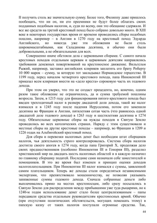 II получить столь же значительную сумму. Более того, Филиппу даже пришлось
пообещать, что ни он, ни его преемники не будут более облагать своих
подданных подобным налогом, и, судя по всему, они это обещание сдержали. И
все же средств на третий крестовый поход было собрано довольно много. В XIII
веке в некоторых государствах время от времени проводились сборы подобных
пошлин, например – в Англии в 1270 году на крестовый поход Эдуарда
Английского, но никогда уже эти обложения не были столь
широкомасштабными, как Саладинова десятина, и обычно они были
добровольными, а не обязательными для всех.
Совершенно иначе обстояли дела с церковными сборами. С самого начала
крестовых походов отдельным церквам и церковным деятелям направлялись
требования денежных пожертвований на крестоносное движение. Вильгельм
Рыжий, например, заставил английских клириков заплатить его брату Роберту
10 000 марок – сумму, за которую тот закладывал Нормандское герцогство. В
1199 году, перед началом четвертого крестового похода, папа Иннокентий III
приказал всем клирикам внести на «дело креста» сороковую часть их годового
дохода.
При этом он уверял, что это не создаст прецедента, но, конечно, одним
разом такое обложение не ограничилось, да и сумма требуемой пошлины
возросла. Затем, в 1215 году для финансирования пятого крестового похода был
введен трехгодичный налог в размере двадцатой доли дохода, такой же налог
взимался и в 1245 году после падения Иерусалима, потом его заменили
десятина во Франции и Англии, пятилетняя сотая часть (что равнялось одной
двадцатой доле годового дохода) в 1263 году и шестилетняя десятина в 1274
году. Обязательные церковные сборы на нужды походов в Святую Землю
проводились во всех католических странах. Наряду с этим существовали и
местные сборы на другие крестовые походы – например, во Франции в 1209 и
1226 годах на Альбигойский крестовый поход.
Для сбора и перевозки налоговых денег был необходим штат сборщиков
налогов, чья деятельность строго контролировалась. Система сбора налогов
достигла своего апогея в 1274 году, когда папа Григорий X, продолжая дело
своих предшественников (особенно Иннокентия III и Гонория III), разделил
христианский мир на двадцать шесть налоговых областей и в каждую назначил
по главному сборщику податей. Последние сами назначали себе заместителей и
помощников. В это же время был изменен и принцип оценки доходов
налогоплательщиков. При Иннокентии III налог взимался с суммы, заявленной
самим плательщиком. Теперь же доходы стали определяться независимыми
экспертами, что препятствовало мошенничеству, не позволяя указывать
заниженные суммы годового дохода. Сначала собранные деньги либо
выплачивались прямо на местах крестоносцам, либо сразу посылались в
Святую Землю для распределения между прибывшими уже туда рыцарями, но к
1240-м годам использование денег стало более централизованным – папы
передавали средства отдельным руководителям крестоносных армий. Обычно
(при отсутствии политических обстоятельств, могущих помешать этому) в
папскую казну от таких налогов поступали огромные средства. Так,
44
 