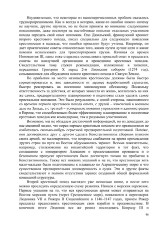 Неудивительно, что некоторые из вышеперечисленных проблем оказались
трудноразрешимыми. Как и всегда в истории, какие-то ошибки никого ничему
не научили, другие научили, но не были приняты во внимание следующими
поколениями, даже несмотря на настойчивые попытки отдельных участников
похода передать свой опыт потомкам. Одо Дюильский, французский хронист
второго крестового похода, писал специально для следующего поколения
крестоносцев в надежде, что ошибки прошлого будут учтены. Например, он
дает практические советы относительно того, каким путем лучше идти и какие
повозки использовать для транспортировки грузов. Начиная со времен
Иннокентия III, папы тоже старались осмысливать прошлый опыт и предлагать
сонеты по наилучшей организации и проведению крестовых походов.
Свидетельством тому служат рекомендации, изложенные в записках,
переданных Григорию X перед 2-м Лионским собором (1274 год),
созывавшимся для обсуждения нового крестового похода и Святую Землю.
По прибытии на место назначения крестоносцы должны были быстро
сориентироваться н. вне зависимости от заранее выработанной стратегии,
быстро реагировать на постоянно меняющуюся обстановку. Поскольку
ответственность за действия, от которых зависела их жизнь, возлагалась на них
же самих, предварительному планированию н подготовке стали уделять самое
пристальное внимание. Это было результатом, с одной стороны, накопленного
со времени первого крестового похода опыта, с другой – изменений в военном
деле на Западе, а с третьей – усовершенствования управления н администрации
в Европе, что способствовало более эффективному планированию и подготовке
крестовых походов как командирами, так и рядовыми участниками.
Возможно, мы не обладаем достаточной информацией, но из дошедших до
нас сведений видно, что перед первым крестовым походом его предводители не
озаботились сколько-нибудь серьезной предварительной подготовкой. Похоже,
они договорились друг с другом сделать Константинополь сборным пунктом
своих армий, но маловероятно, что вопросы снабжения на время прохождения
других стран по пути на Восток обдумывались заранее. Весьма показательны,
например, столкновения на византийской территории н тот факт, что
соглашение с императором Алексием о предоставлении провианта и о
безопасном пропуске крестоносцев было достигнуто только по прибытии в
Константинополь. Также нет никаких указаний и на то, что крестоносцы хоть
мало-мальски были подготовлены к плаванью по Адриатическому морю и что
существовала предварительная договоренность о судах. Эти и другие факты
свидетельствуют о полном отсутствии заранее созданной обшей формальной
командной структуры.
Второй крестовый поход выглядел уже несколько иначе, и после него
можно проследить определенную схему развития. Начнем с морских перевозок.
Первые указания на то, что вся крестоносная армия может отправиться на
Восток морским путем (через Средиземное море), появляются в переговорах
Людовика VII и Рожера II Сицилийского в 1146–1147 годах, причем Рожер
предлагал предоставить крестоносцам свои корабли и продовольствие. В
конечном итоге Людовик все же решил последовать Конраду III п
46
 