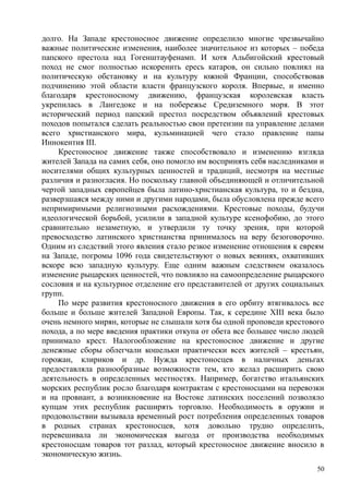 долго. На Западе крестоносное движение определило многие чрезвычайно
важные политические изменения, наиболее значительное из которых – победа
папского престола над Гогенштауфенамп. И хотя Альбигойский крестовый
поход не смог полностью искоренить ересь катаров, он сильно повлиял на
политическую обстановку и на культуру южной Франции, способствовав
подчинению этой области власти французского короля. Впервые, и именно
благодаря крестоносному движению, французская королевская власть
укрепилась в Лангедоке и на побережье Средиземного моря. В этот
исторический период папский престол посредством объявлений крестовых
походов попытался сделать реальностью свои претензии па управление делами
всего христианского мира, кульминацией чего стало правление папы
Иннокентия III.
Крестоносное движение также способствовало и изменению взгляда
жителей Запада на самих себя, оно помогло им воспринять себя наследниками и
носителями общих культурных ценностей и традиций, несмотря на местные
различия и разногласия. Но поскольку главной объединяющей и отличительной
чертой западных европейцев была латино-хрнстианская культура, то и бездна,
разверзшаяся между ними и другими народами, была обусловлена прежде всего
непримиримыми религиозными расхождениями. Крестовые походы, будучи
идеологической борьбой, усилили в западной культуре ксенофобию, до этого
сравнительно незаметную, и утвердили ту точку зрения, при которой
превосходство латинского христианства принималось на веру безоговорочно.
Одним из следствий этого явления стало резкое изменение отношения к евреям
на Западе, погромы 1096 года свидетельствуют о новых веяниях, охвативших
вскоре всю западную культуру. Еще одним важным следствием оказалось
изменение рыцарских ценностей, что повлияло на самоопределение рыцарского
сословия и на культурное отделение его представителей от других социальных
групп.
По мере развития крестоносного движения в его орбиту втягивалось все
больше и больше жителей Западной Европы. Так, к середине XIII века было
очень немного мирян, которые не слышали хотя бы одной проповеди крестового
похода, а по мере введения практики откупа от обета все большее число людей
принимало крест. Налогообложение на крестоносное движение и другие
денежные сборы облегчали кошельки практически всех жителей – крестьян,
горожан, клириков и др. Нужда крестоносцев в наличных деньгах
предоставляла разнообразные возможности тем, кто желал расширить свою
деятельность в определенных местностях. Например, богатство итальянских
морских республик росло благодаря контрактам с крестоносцами на перевозки
и на провиант, а возникновение на Востоке латинских поселений позволяло
купцам этих республик расширять торговлю. Необходимость в оружии и
продовольствии вызывала временный рост потребления определенных товаров
в родных странах крестоносцев, хотя довольно трудно определить,
перевешивала ли экономическая выгода от производства необходимых
крестоносцам товаров тот разлад, который крестоносное движение вносило в
экономическую жизнь.
50
 