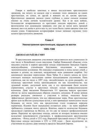 Говоря о наиболее заметных и явных последствиях крестоносного
движения, мы ничего не сказали еще о влиянии этого движения на самих
крестоносцев, их семьи, их друзей и живших па их землях крестьян.
Крестоносное движение оказало самое глубокое и самое сильное влияние
именно на очень личном человеческом уровне. Как и во всех войнах,
большинство возвратившихся из крестовых походов вернулись домой с
физическими или душевными травмами; они уже не могли жить прежней
жизнью, как и их жены и дети и все те, кто тесно были с ними связаны теми или
иными узами. Современная историография только начинает изучение этого
аспекта крестоносного движения.
Глава 4
Умонастроення крестоносцев, идущих на восток
1095–1300
ДЖОНАТАН РАЙЛИ-СМИТ
В крестоносном движении участвовали представители всех социальных (в
том числе и беднейших) слоев населения. Гвибер Ножанскнй объяснял столь
массовое участие в первом крестовом походе охватившими Западную Европу
междоусобицами, стихийными бедствиями, эпидемиями и тяжкими
экономическими условиями. Он описывал отправление в поход целых семей, с
женами и детьми, на повозках, нагруженных всем домашним скарбом. Это
напоминало массовое переселение. Папа Урбан II с самого начала не хотел
отягощать военную экспедицию такими неподходящими спутниками. Папа
стремился, как он писал в 1097 году, «воздействовать на души рыцарей», но
поскольку крестовый поход проповедовался им как паломничество, как
духовный подвиг, доступный всем, ему и его преемникам было нелегко
ограничивать участие в крестовых походах только профессиональными
военными. Даже введенная Иннокентием 111 практика выкупа крестовых
обетов не могла кардинальным образом изменить ситуацию. В конце концов
размеры расходов, связанных с участием в походе, оказались более
эффективным препятствием, чем все официальные меры. Пока крестоносные
армии шли на Восток сухопутным путем, к ним примыкало значительное число
бедняков, но после того, как предпочтение стало отдаваться морским
перевозкам, бедняки были вынуждены оставаться дома – на нанм кораблей
требовалось слишком много средств. Конечно, какое-то количество бедняков
продолжало стремиться на Восток, но это уже не мешало профессиональной
армии. Народные же крестовые походы, многие из которых возникли именно
вследствие невозможности участвовать в профессиональном крестоносном
движении, – Поход детей в 1212 году, Народный крестовый поход в 1309 году и
Крестовые походы пастушков в 1251 и 1320 годах – были неудачными: их
участникам не удалось даже покинуть пределы Западной Европы.
51
 