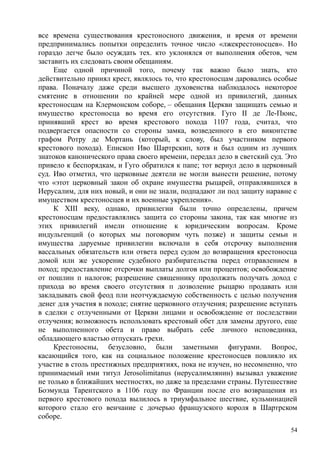 все времена существования крестоносного движения, и время от времени
предпринимались попытки определить точное число «лжекрестоносцев». Но
гораздо легче было осуждать тех. кто уклонялся от выполнения обетов, чем
заставить их следовать своим обещаниям.
Еще одной причиной того, почему так важно было знать, кто
действительно принял крест, являлось то, что крестоносцам даровались особые
права. Поначалу даже среди высшего духовенства наблюдалось некоторое
смятение в отношении по крайней мере одной из привилегий, данных
крестоносцам на Клермонском соборе, – обещания Церкви защищать семью и
имущество крестоносца во время его отсутствия. Гуго II де Ле-Пюис,
принявший крест во время крестового похода 1107 года, считал, что
подвергается опасности со стороны замка, возведенного в его виконтстве
графом Ротру де Мортань (который, к слову, был участником первого
крестового похода). Епископ Иво Шартрскип, хотя и был одним из лучших
знатоков канонического права своего времени, передал дело в светский суд. Это
привело к беспорядкам, и Гуго обратился к папе; тот вернул дело в церковный
суд. Иво отметил, что церковные деятели не могли вынести решение, потому
что «этот церковный закон об охране имущества рыцарей, отправлявшихся в
Иерусалим, для них новый, и они не знали, подпадают ли под защиту наравне с
имуществом крестоносцев и их военные укрепления».
К XIII веку, однако, привилегии были точно определены, причем
крестоносцам предоставлялись защита со стороны закона, так как многие из
этих привилегий имели отношение к юридическим вопросам. Кроме
индульгенций (о которых мы поговорим чуть позже) и защиты семьи и
имущества даруемые привилегии включали в себя отсрочку выполнения
вассальных обязательств или ответа перед судом до возвращения крестоносца
домой или же ускорение судебного разбирательства перед отправлением в
поход; предоставление отсрочки выплаты долгов или процентов; освобождение
от пошлин п налогов; разрешение священнику продолжать получать доход с
прихода во время своего отсутствия п дозволение рыцарю продавать или
закладывать свой феод пли неотчуждаемую собственность с целью получения
денег для участия в походе; снятие церковного отлучения; разрешение вступать
в сделки с отлученными от Церкви лицами и освобождение от последствии
отлучения; возможность использовать крестовый обет для замены другого, еще
не выполненного обета и право выбрать себе личного исповединка,
обладающего властью отпускать грехи.
Крестоносны, безусловно, были заметными фигурами. Вопрос,
касающийся того, как на социальное положение крестоносцев повлияло их
участие в столь престижных предприятиях, пока не изучен, но несомненно, что
принимаемый ими титул Jerosolimitanus (нерусалимлянин) вызывал уважение
не только в ближайших местностях, но даже за пределами страны. Путешествие
Боэмунда Тарентского в 1106 году по Франции после его возвращения из
первого крестового похода вылилось в триумфальное шествие, кульминацией
которого стало его венчание с дочерью французского короля в Шартрском
соборе.
54
 