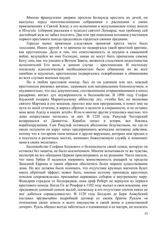 Многие французские дворяне просили Боэмунда крестить их детей, он
выступал перед многочисленными собраниями с рассказами о своих
приключениях в Святой Земле, а его испытания в мусульманском плену вошли
в Мiracula (сборник рассказов о чудесах) святого Леонарда, чью гробницу сей
достойный муж не забыл посетить. Два или три поколения потомков участников
первого крестового похода продолжали гордиться своими предками.
Гораздо менее приятным следствием принятия креста часто было
злословие. Никто другой в те времена не подвергался такой яростной критике,
как крестоносцы. Дело в том, что ответственность за неудачи в священной
войне, ведущейся во имя Господне, никак не могут быть приписаны самому
Богу; они, как это указано в Ветхом Завете, являются следствием недостоинства
исполнителей Его воли, в данном случае – крестоносцев. И постольку
поскольку идеологической необходимостью было обвинение их во всех
ошибках и неуспехах, крестоносцы подвергались оскорблениям и обвинениям
во всех случаях военных неудач.
Но в любом крестовом походе, был ли он удачным или нет, каждый
крестоносец рисковал жизнью, здоровьем или материальным благополучием, и
неудивительно, что над документами, составленными отправлявшимися в поход
рыцарями, витает дух неуверенности и беспокойства. В 1096 году Стефан
Блуаский подарил Мармотьескому аббатству лес, «чтобы Бог, по молитвам
святого Мартина и его монахов, простил мне мои прегрешения, и помог мне на
пути из моей отчизны, и вернул обратно в целости и сохранности, и не оставил
мою жену Аделу и наших детей». И он и многие другие утешались мыслью, что
дома непрестанно молились за них. В 1220 году Ранульф Честерский
возвращался из Дамиетты. Корабль попал в шторм, все боялись
кораблекрушения. Сам Ранульф оставался абсолютно безучастным, но где-то
около полуночи он вдруг начал предпринимать всяческие активные действия,
потому что в это время «мои монахи и другие верующие, которых мои предки и
я поселили в различных местах, начинают божественную службу и поминают
меня в своих молитвах».
Беспокойство Стефана Блуаского о безопасности своей семьи, которую он
оставлял без защиты, не было исключением. Многие испытывали те же чувства,
несмотря на все обещания Церкви присматривать за их родными. Часто писали,
что папа Урбан II надеялся направить воинственность рыцарей за пределы
Западной Европы и таким образом обеспечить более мирное существование
дома. Но все должны были понимать, что отсутствие крупных магнатов будет
иметь обратный эффект; может быть, именно поэтому проповедь крестовых
походов сопровождалась призывами церковных соборов к внутреннему миру.
Фландрия страдала от беспорядков, пока граф Роберт не вернулся из первого
крестового похода. Когда Ги де Рошфор в 1102 году въехал в свои владения, ему
предъявили длинный список жалоб, поскольку в его отсутствие «почти никто не
мог добиться справедливости». В 1128 году Болдуин де Берн Анжуйский
составил чрезвычайно подробный договор со своим братом Руалем «в
отношении своих земель и всего имущества и своей жены и единственной
дочери». Руаль обещал всегда заботиться о племяннице и ее матери, не посягать
55
 