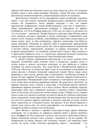передал свой замок на попечение одного из своих вассалов, а Гуго де Галлардон
доверил замок и дочь своим рыцарям. Начиная с конца XII века, английские
крестоносцы назначали юристов, долженствующих блюсти их интересы.
Крестоносцы понимали, что их предприятие может потребовать огромных
затрат, п мы уже видели, насколько разорительными оказывались крестовые
походы. Не сохранилось почти никаких сведений о том, что первые
крестоносцы возвращались домой разбогатевшими, хотя они и привозили с
собой разнообразные христианские реликвии и передавали их храмам.
Сообщается, что Ги де Рошфор вернулся в 1102 году «в славе и в достатке», но
что это означает – неизвестно. Рыцарь Гримальд, проезжая через Клюни, решил
стать монахом, составил завещание в пользу монастыря и пожертвовал одну
унцию золота. Хадвида де Шини, участвовавшая в крестовом походе вместе со
своим мужем Додо де Кон-ла-Гранвиль, передала монастырю Сен-Убер-ан-
Арден церковные облачения из дорогой ткани и украшенную драгоценными
камнями чашу из девяти унций золота. Но этим и ограничиваются упоминания
о богатой добыче, привезенной, возможно, из первых экспедиций, так что
нетрудно предположить, что подобных случаев было немного. Надо помнить и
о дороговизне обратного пути, и о трудностях перевозки большого количества
золота или драгоценных предметов на такие большие расстояния.
С другой стороны, вернувшиеся крестоносцы и их семьи должны были
выкупать заложенные перед походом земли и имущество, отдавать долги, и
острая нужда в деньгах заставляла некоторых из них прибегать к любым
способам эти деньги получить. Так, когда Фульк I Матефлонский вернулся в
1100 году с Востока, он попытался брать плату за пользование построенным им
самим мостом и обложил пошлиной держателей свиней. Фульк также сумел
разрешить в свою пользу давний спор с монахинями в Ле-Ронсере-д'Анжер. В
начале XI века графиня Хильдегарда д'Анжу передала деревню Сейш-сюр-ле-
Луар монахиням. Матефлонский замок построили в этом приходе чуть позже, и
в его стенах была возведена деревянная церковь. По мере роста населения эта
церковь оказалась мала, и Фульк и монастырь в Ле-Ронсере решили заменить
деревянную церковь каменной, что и было сделано. Фульк пообещал передать
монастырю свою часть церковной десятины и оплатить нового священника
(хотя на последнее ему выделили значительную сумму). Однако он не сдержал
своего слова и не заплатил десятину, поэтому во время его отбытия в крестовып
поход отношения с монастырем были весьма натянутыми. В отсутствие Фулька
его сын Гуго признал правоту монахинь и заплатил десятину из своих личных
денег, пересчитав ее с большей суммы, чем раньше. И вот Фульк вернулся и
захотел (или сделал вид, что хочет) аннулировать эту договоренность, но его
уговорили оставить уговор в силе на будущее.
Доля Фулька в десятые с деревни Сенш-сюр-ле-Луар дорого обошлась
монахиням, что и заставило их держаться твердой линии в другом подобном
деле. Жоффруа Ле Раль нуждался в деньгах для участия в крестовом походе и
продал монахиням десятую часть доходов с мельницы в топ же деревне. По
возвращении он решил продать всю мельницу, видимо, для покрытия своих
долгов, но хотел, чтобы десятина продавалась вместе с мельницей – это
57
 