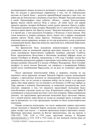 подтверждавших живым истинность реликвий и суливших награду на небесах.
Все это вселяло в крестоносцев уверенность в том, что их победоносное
шествие по Святой Земле – результат прямой'божьей помощи и знак того, что
война как акт благочестия и покаяния угодна Богу. Матфей Эдесский описывает
в своей «Хронографии» такое событие: «Ночью… одному благочестивому
франку явился святой апостол Петр и сказал: „В левой части той церкви
хранится оружие, которым безбожное племя иудеев пронзило Христа в ребро.
Это [копье] находится перед алтарем. Выкопайте его и с ним идите в бой, им вы
одолеете ваших врагов, как Христос сатану“. Видение повторилось, оно явилось
и в третий раз, о нем рассказали Готсрриду и Боэмунду и всем князьям. Они
стали молиться и, вскрыв указанное место, нашли там в церкви, называемой
храмом святого Петра, копье Христа». Очевидцы событий используют в
описаниях похода сравнения, которые до тех пор встречались только в рассказах
о монашеской жизни: Христово воинство, крестный путь, небесный Иерусалим,
духовная брань и т. д.
Эта фразеология была подхвачена комментаторами и теоретиками,
делавшими упор на покаянный характер крестовых походов и на то, как их
успех подтверждал Божественное одобрение подобных действий. Слабость
более традиционного богословия в обстановке всеобщей эйфории видна по
письму Сигеберта из Жамблу, написанному в 110л году. Сигеберт5
всегда был
противником радикальных реформ и критиковал идею войны как акта покаяния,
которую развивал Пасхалий II в письме к Роберту Фландрскому. Хотя Сигеберт
цитирует то место письма Пасхалия, где говорится о возвращении Роберта
домой после освобождения Иерусалима, он ни разу не упоминает крестовый
поход.
После проповеди благочестивой войны и широкого отклика на нее
огромного числа верующих история Западной Европы сделала неожиданный
поворот, а крестоносцы вступили на неизведанный путь. Крестоносцы были
уверены в том, что их усилия и страдания пойдут им на пользу и не пропадут
даром. Они также верили, что это поможет и их близким: в 1100 году Герберт де
Туар, приехав к епископу Пуатевинскому за символами паломничества, хотел
получить заверение в том, что трудности предстоящей экспедиции будут
способствовать спасению души его отца. Клермонскнп собор и папа Урбан II
суммировали в индульгенции все блага этого акта покаяния. Урбан намеревался
доказать, что предстоящие крестоносцам испытания будут настолько тяжелы,
что с лихвой искупят перед Богом не только их недавние грехи, в которых они
еще не раскаялись, но и все предыдущие, которые не были удовлетворительно
искуплены.
Однако создается впечатление, что после завершения первого крестового
похода энтузиазм в Западной Европе несколько поостыл и возродился только
сорок четыре года спустя – с началом пропаганды второго крестового похода.
Проповеди крестовых походов на Восток произносились, как мы видели, в
1106–1107, 1120, 1128 и 1139 годах, крестовые походы в Испанию
проповедовались в 1114, 1118 и 1122 годах, но они находили отклик лишь во
5 Сигеберт из Жамблу – лотарингский хронист (ок. 1030–1112).
60
 