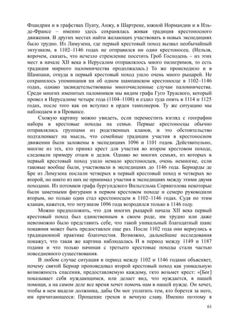 Фландрии и в графствах Пуату, Анжу, в Шартрене, южной Нормандии и в Иль-
де-Франсе – именно здесь сохранялась живая традиция крестоносного
движения. В других местах найти желающих участвовать в новых экспедициях
было трудно. Из Лимузена, где первый крестовый поход вызвал необычайный
энтузиазм, в 1102–1146 годах не отправился ни один крестоносец. (Нельзя,
впрочем, сказать, что исчезло стремление посетить Гроб Господень – из этих
мест в начале XII века в Иерусалим отправлялось много пилигримов, то есть
традиция мирного паломничества продолжалась.) То же происходило и в
Шампани, откуда в первый крестовый поход ушло очень много рыцарей. Не
сохранилось упоминания ни об одном шампанском крестоносце в 1102–1146
годах, однако засвидетельствованы многочисленные случаи паломничества.
Среди многих именитых паломников мы видим графа Гуго Труаского, который
провел в Иерусалиме четыре года (1104–1108) и ездил туда опять в 1114 и 1125
годах, после того как он вступил в орден тамплиеров. Ту же ситуацию мы
наблюдаем и в Провансе.
Схожую картину можно увидеть, если переместить взгляд с географии
набора в крестовые походы на семьи. Первые крестоносцы обычно
отправлялись группами из родственных кланов, и это обстоятельство
подталкивает на мысль, что семейные традиции участия в крестоносном
движении были заложены в экспедициях 1096 и 1101 годов. Действительно,
многие из тех, кто принял крест для участия во втором крестовом походе,
следовали примеру отцов и дедов. Однако во многих семьях, нз которых в
первый крестовый поход ушло немало крестоносцев, очень немногие, если
таковые вообще были, участвовали в экспедициях до 1146 года. Бернарды де
Бре из Лимузена послали четверых в первый крестовый поход и четверых во
второй, но никто из них не принимал участия в экспедициях между этими двумя
походами. Из потомков графа бургундского Вильгельма Сорвиголова некоторые
были заметными фигурами в первом крестовом походе и семеро руководили
вторым, но только один стал крестоносцем в 1102–1146 годах. Судя по этим
кланам, кажется, что энтузиазм 1096 года возродился только в 1146 году.
Можно предположить, что для многих рыцарей начала XII века первый
крестовый поход был единственным в своем роде, им трудно или даже
невозможно было представить себе, что такой уникальный благодатный шанс
покаяния может быть предоставлен еще раз. После 1102 года они вернулись к
традиционной практике благочестия. Возможно, дальнейшие исследования
покажут, что такая же картина наблюдалась И в период между 1149 и 1187
годами и что только начиная с третьего крестовые походы стали частью
повседневного существования.
В любом случае ситуация в период между 1102 и 1146 годами объясняет,
почему святой Бернар проповедовал второй крестовый поход как уникальную
возможность спасения, предоставляемую каждому, гкто возьмет крест: «[Бог]
показывает себя нуждающимся, или делает вид, что нуждается, в нашей
помощи, а на самом деле все время хочет помочь нам в нашей нужде. Он хочет,
чтобы в нем видели должника, дабы Он мог уплатить тем, кто борется за него,
им причитающееся: Прощение грехов и вечную славу. Именно поэтому я
61
 