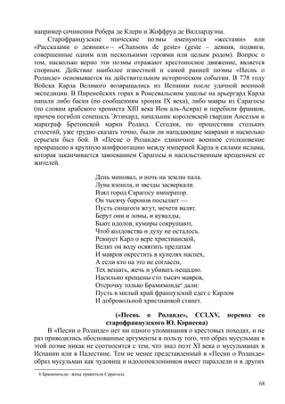 например сочинения Робера де Клери и Жоффруа де Виллардуэна.
Старофранцузские эпические поэмы именуются «жестами» или
«Рассказами о деяниях» – «Сhansons de geste» (geste – деяния, подвиги,
совершенные одним или несколькими героями или целым родом). Вопрос о
том, насколько верно эти поэмы отражают крестоносное движение, является
спорным. Действие наиболее известной и самой ранней поэмы «Песнь о
Роланде» основывается на действительном историческом событии. В 778 году
Войска Карла Великого возвращались из Испании после удачной военной
экспедиции. В Пиренейских горах в Ронсевальском ущелье на арьергард Карла
напали либо баски (по сообщениям хроник IX века), либо мавры из Сарагосы
(по словам арабского хрониста XIII века Ион аль-Асира) и перебили франков,
причем погибли сенешаль Эггихард, начальник королевской гвардии Ансельм и
маркграф Бретонской марки Роланд. Сегодня, по прошествии стольких
столетий, уже трудно сказать точно, были ли нападающие маврами и насколько
серьезен был бой. В «Песне о Роланде» единичное военное столкновение
превращено в крупную конфронтацию между империей Карла и силами ислама,
которая заканчивается завоеванием Сарагосы и насильственным крещением ее
жителей.
День миновал, и ночь на землю пала.
Луна взошла, и звезды засверкали.
Взял город Сарагосу император.
Он тысячу баронов посылает —
Пусть синагоги жгут, мечети валят.
Берут они и ломы, и кувалды,
Бьют идолов, кумиры сокрушают,
Чтоб колдовства и духу не осталось.
Ревнует Карл о вере христианской,
Велит он воду освятить прелатам
И мавров окрестить в купелях наспех,
А если кто на это не согласен,
Тех вешать, жечь и убивать нещадно.
Насильно крещены сто тысяч мавров,
Отсрочку только Брамимонде6
дали:
Пусть в милый край франпузский едет с Карлом
И добровольной христианкой станет.
(«Песнь о Роланде», ССLXV, перевод со
старофранцузского Ю. Корнеева)
В «Песни о Роланде» нет ни одного упоминания о крестовых походах, и не
раз приводились обоснованные аргументы в пользу того, что образ мусульман в
этой поэме никак не соотносится с тем, что знал поэт XI века о мусульманах в
Испании или в Палестине. Тем не менее представленный в «Песни о Роланде»
образ мусульман как чудовищ и идолопоклонников имеет параллели и в других
6 Брамимонда– жена правителя Сарагосы.
68
 