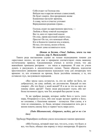Себя отдаст за Господа она.
Войдем мы в царство вечных славословий,
Не будет смерти. Для прозревших внове
Блаженные наступят времена,
А славу, честь и счастье уготовит
Вернувшимся родимая страна…
Господь сидит на царственном престоле, —
Любовь к Нему отвагой подтвердят
Все те, кого от горестной юдоли
Он спас, прияв жестокий смерти хлад.
Простит Он тех, кто немощью объят,
Кто в бедности томится иль в неволе,
Но все, кто молод, волен и богат,
Не смеют дома оставаться в холе.
(Конан де Бетюи, «Увы! Любовь, зачем ты мне
велела», пер. Е. Васильевой)
Такого рода наставления служат не только подходящими темами для
«крестовых песен», но они еще и прекрасно соответствуют очень важному
поэтическому правилу. Средневековых ученых и поэтов учили, что два
важнейших принципа риторики – это хвала и порицание. И еще их учили
думать и рассуждать в диалектических схемах. Таким образом, идеология
крестоносного движения предоставляла идеальную тему для литературы того
времени: те, кто отзывался на призыв, были достойны похвалы, а те, кто
оставался глух, заслуживали порицания.
«Все трусы здесь останутся, те, кто не любит ни Бога, ни
добродетель, ни саму любовь, ни достоинство. Каждый из них
говорит: „Но что будет с моей женой? И я ни за что на свете не
покину своих друзей“. Такие люди рассуждают глупо, ибо нет
более истинного друга, чем Тот, который был распят за нас.
Те же храбрые рыцари, которые любят Бога и честь этого
мира, Отправятся в путь, ибо они мудро желают прийти к Богу;
но сопливые, с блеклыми щеками – останутся. Они слепы, я в
этом не сомневаюсь, те Люди, которые отказываются хоть раз в
жизни помочь своему Богу и теряют честь мира сего».
(Тибо Шампанский, «Seigneurs, sachiez, qui or ne s`en
ira»)
Трубадур Маркабрюн особенно умело пользовался такими приемами:
«Ибо Господь, который знает все, что есть, и все, что будет, и
все, что было, обещал нам корону и титул императора. И красота
73
 