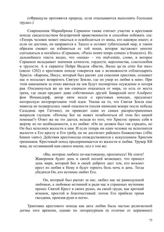 («Французы противятся природе, если отказываются выполнять Господни
труды».)
Современник Маркабрюна Серкамон также считает участие в крестовом
походе свидетельством безупречной нравственности и способом избежать зла:
«Теперь человек может омыться и освободиться от вины, кто каковую имеет; и
если он достоин, он направится к Эдессе и оставит губительный мир, и таким
образом сможет он избавиться от той ноши, которая заставляет многих
спотыкаться и погибать» (Серкамон, «Рuois nostre temps comens`a brunezir»). Из
дальнейшего текста видно, что «ноша» – это malvestatz, слово, в которое
Серкамон вкладывает значения алчности, гордости, вероломства, сластолюбия
и трусости. А в сирвенте Пейре Вндаля «Вагon, Jhesus qu`en crotz fon mes»
(около 1202) о крестовом походе говорится как о возможности отблагодарить
Христа: «Бароны, Иисус, который был распят для спасения христиан, созывает
нас и посылает возвратить Святую Землю, где он умер из любви к нам». При
этом наказанием за отказ явиться на зов будут посмертное осуждение и потеря
рая. Откликнуться же на зов означало отказаться от мира, то есть от места
греха, где люди предают даже собственных друзей. Баварский поэт Альбрехт
фон Иохансдорф, автор пяти песен о крестовых походах, предлагает
интересную интерпретацию этой идеи. Указав на то, что Святая Земля еще
никогда не подвергалась такой опасности (песня написана вскоре после победы
Саладина при Гаттине), он приводит один из самых распространенных
вопросов глупцов: «Почему Бог не может позаботиться об этом без нашей
помощи?» Ответ же на это дается, исходя из того, что Христос принес себя в
жертву не по необходимости, а из любви: «Он не должен был так страдать, но
Он был исполнен жалости к нам. И если теперь ни один человек не исполнится
жалости к Его кресту и Его гробу, он не достигнет райского блаженства» («Die
hinnen varn»). Действия крестоносца отождествляются с искуплением Христом
грешников. Крестовый поход предпринимается из жалости и любви. Трувер XII
века, не оставивший нам своего имени, пел о том же:
«Вы, которые любите по-настоящему, проснитесь! Не спите!
Жаворонок будит день и своей песней возвещает, что пришел
день мира, который Бог в своей доброте даст тем, кто возьмет
крест из любви к Нему и будет терпеть боль ночь и день. Тогда
убедится Он, кто истинно любит Его.
Он, который был распят за нас, любил нас не равнодушной
любовью, а любовью истинной и ради нас в страшных мучениях
пронес Святой Крест в своих руках, на своей груди, как кроткий
ягненок, простой и благочестивый: потом Его прибили тремя
гвоздями, пронзив руки и ноги».
Трактовка крестового похода как акта любви была частью религиозной
догмы того времени, однако по литературным (в отличие от церковных)
75
 