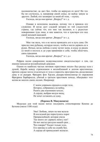 паломничестве; да даст Бог, чтобы он вернулся из него! Но что
бы ни случилось, я, наперекор своей семье, не выйду замуж за
другого. Любой, кто заговорит со мной об этом, – глупец.
Господь, когда они кричат „Вперед!“ и т. д.
Однако я исполнена надежды, потому что я приняла его
служение. И когда дует сладкий ветерок из той сладостной
страны, где сейчас тот, кто мне так желанен, я с радостью
поворачиваю туда лицо, и мне кажется, что я чувствую его под
своей меховой накидкой.
Господь, когда они кричат „Вперед!“ и т. д.
Мне так жаль, что я не могла проводить его в путь сама. Он
прислал мне рубашку, которую носил, чтобы я могла держать ее в
руках. Ночью, когда любовь к нему мучит меня, я кладу ее рядом
со мной в постель и до утра прижимаю к себе, чтобы облегчить
свои страдания.
Господь, когда они кричат „Вперед!“ и т. д.»
Рефрен песни совершенно недвусмысленно свидетельствует о том, где
именно находится возлюбленный девушки.
Одним из наиболее частых мотивов «крестовых песен» был разлад тела с
душой, борьба между стремлением к возлюбленной и долгом крестоносца,
причем сердце могло отделиться от тела и пересечь пространство, разделяющее
даму и ее рыцаря. Фридрих фон Хаузен, рыцарь-миннезингер из окружения
Фридриха Барбароссы, убитый в третьем крестовом походе, обыгрывал этот
мотив во многих своих песнях. Например:
С моим упрямым сердцем в ссоре тело,
Которое, собравшись на войну,
Разить уже язычников хотело,
А сердце, выбрав милую жену,
Не хочет оставлять ее одну.
(Перевод В. Микушевича)
Моделью для этой песни могло послужить стихотворение Конона де
Бетюна (около 1188 года):
Увы! Любовь, зачем ты мне велела
В последний раз переступить порог
Прекраснейшей, которая умела
Так много лет держать меня у ног!
Но вот настал разлуки нашей срок…
Что говорю? Уходит только тело,
Его призвал к себе на службу Бог,
А сердце ей принадлежит всецело.
78
 