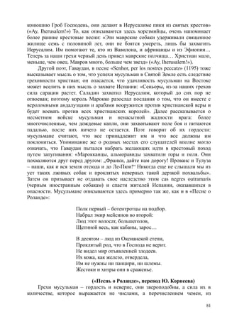 конюшню Гроб Господень, они делают в Иерусалиме пики из святых крестов»
(«Ау, Iherusalem!») То, как описываются здесь хорезмийцы, очень напоминает
более ранние крестовые песни: «Эти маврские собаки удерживали священное
жилище семь с половиной лет, они не боятся умереть, лишь бы захватить
Иерусалим. Им помогают те, кто из Вавилона, и африканцы и из Эфиопии…
Теперь за наши грехи черный день привел маврские полчища… Христиан мало,
меньше, чем овец. Мавров много, больше чем звезд» («Ау, Iherusalem!»).
Другой поэт, Гаваудан, в песне «Senhor, per los nostres peccatz» (1195) тоже
высказывает мысль о том, что успехи мусульман в Святой Земле есть следствие
греховности христиан; он опасается, что удачливость мусульман на Востоке
может вселить в них мысль о захвате Испании: «Сеньоры, из-за наших грехов
сила сарацин растет. Саладин захватил Иерусалим, который до сих пор не
отвоеван; поэтому король Марокко разослал послания о том, что он вместе с
вероломными андалузцами и арабами вооружится против христианской веры и
будет воевать против всех христианских королей». Далее рассказывается о
несметном войске мусульман и ненасытной жадности врага: более
многочисленные, чем дождевые капли, они захватывают поле боя и питаются
падалью, после них ничего не остается. Поэт говорит об их гордости:
мусульмане считают, что все принадлежит им и что все должны им
поклониться. Упоминание же о родных местах его слушателей вполне могло
означать, что Гаваудан пытался набрать желающих идти в крестовый поход
путем запугивания: «Марокканцы, альморавиды захватили горы и поля. Они
похваляются друг перед другом: „Франки, дайте нам дорогу! Прованс и Тулуза
– наши, как и вся земля отсюда и до Ле-Пюи!“ Никогда еще не слышали мы из
уст таких лживых собак и проклятых неверных такой дерзкой похвальбы».
Затем он призывает не отдавать свое наследство этим саs negres outramaris
(черным иностранным собакам) и спасти жителей Испании, оказавшихся в
опасности. Мусульмане описываются здесь примерно так же, как и в «Песне о
Роланде»:
Полк первый – ботентротцы на подбор.
Набрал эмир мейсинов во второй:
Люд этот волосат, большеголов,
Щетиной весь, как кабаны, зарос…
В десятом – люд из Оксианской степи,
Проклятый род, что в Господа не верит.
Не видел мир отъявленней злодеев.
Их кожа, как железо, отвердела,
Им не нужны ни панцири, ни шлемы.
Жестоки и хитры они в сраженье.
(«Песнь о Роланде», перевод Ю. Корнеева)
Грехи мусульман – гордость и неверие, они звероподобны, а сила их в
количестве, которое выражается не числами, а перечислением чемен, из
81
 