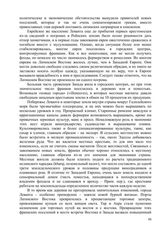 политические и экономические обстоятельства вынудили правителей новых
поселений, которые и так не очень симпатизировали грекам, вместо
православных глав церквей поставить латинских патриархов и епископов.
Еврейское же население Леванта еще до прибытия первых крестоносцев
из-за сведений о погромах в Рейнских землях было полно решимости дать
отпор захватчикам, и в первые годы завоевания евреи ожесточенно сражались и
погибали вместе с мусульманами. Однако, когда ситуация более или менее
стабилизировалась, многие евреи поселились в городских центрах,
контролируемых франками. Как и все некатолики; они не могли получать
феоды, но немалое их число занималось фермерством и ремеслами. Во многом
евреям на Латинском Востоке жилось лучше, чем в Западной Европе. Они
могли довольно свободно следовать своим религиозным обрядам, и их никто не
заставлял носить особую одежду, указывающую на их веру, что в Европе
вызывало враждебность к ним и преследования. Следует также отметить, что на
Латинском Востоке не произошло ни одного погрома.
Большая часть уроженцев Запада жила в городских центрах, но при этом
значительное число франков поселилось в деревнях или в поместьях.
Возникали «новые города» (villeneuves), в которых местные магнаты давали
свободным западным крестьянам землю в обмен на 10 процентов их продукции.
Побережье Леванта и некоторые земли внутри страны вокруг Галилейского
моря были чрезвычайно плодородны, и на них можно было выращивать по
несколько урожаев в год. Прекрасный климат, Старинные римские акведуки и
ирригационные каналы давали фермерам возможность выращивать, кроме им
привычных зерновых культур, маис и просо. Немаловажную роль в экономике
этих мест играли виноградарство, садоводство и выращивание оливок.
Культивировались также и более специализированные культуры, такие, как
сахар и хлопок, главным образом – на экспорт. В сельских местностях можно
было встретить и мелкую промышленность – так, около Эдессы добывалась
железная руда. Что же касается местных крестьян, то для них мало что
изменилось, если не считать смены магнатов. После жестокостей, Связанных с
завоеванием новых земель, франки обычно хорошо относились к местному
населению, главным образом из-за его значения для экономики страны.
Местные жители должны были платить подати из расчета традиционного
исламского хараджа (kharaj, поземельный налог), что могло составлять до одной
трети земледельческого урожая и половины продукции виноградников и
оливковых рощ. В отличие от Западной Европы, очень мало земель входило в
сеньориальный домен (часть поместья, находящаяся в непосредственном
владении феодала и не сдающаяся в аренду. – Прим. пер.), где крестьяне
работали на землевладельца определенное количество часов каждую неделю.
В то время как деревня не претерпевала значительных изменений, города
Леванта – особенно приморские – зажили новой бурной жизнью. Порты
Латинского Востока превратились в процветающие торговые центры,
привлекавшие купцов со всех концов света. Тир и Акра стали пунктами
назначения для торговых путей на восток и с востока. Превращение этих
франкских поселений в место встречи Востока и Запада вызвало повышенный
88
 